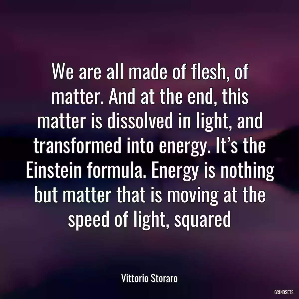 We are all made of flesh, of matter. And at the end, this matter is dissolved in light, and transformed into energy. It’s the Einstein formula. Energy is nothing but matter that is moving at the speed of light, squared