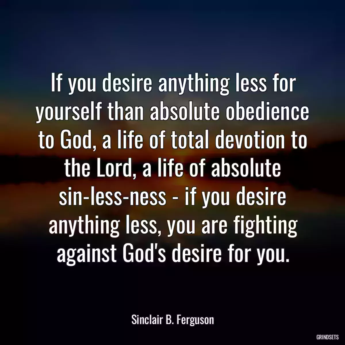 If you desire anything less for yourself than absolute obedience to God, a life of total devotion to the Lord, a life of absolute sin-less-ness - if you desire anything less, you are fighting against God\'s desire for you.