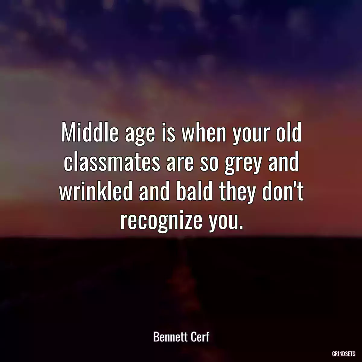 Middle age is when your old classmates are so grey and wrinkled and bald they don\'t recognize you.