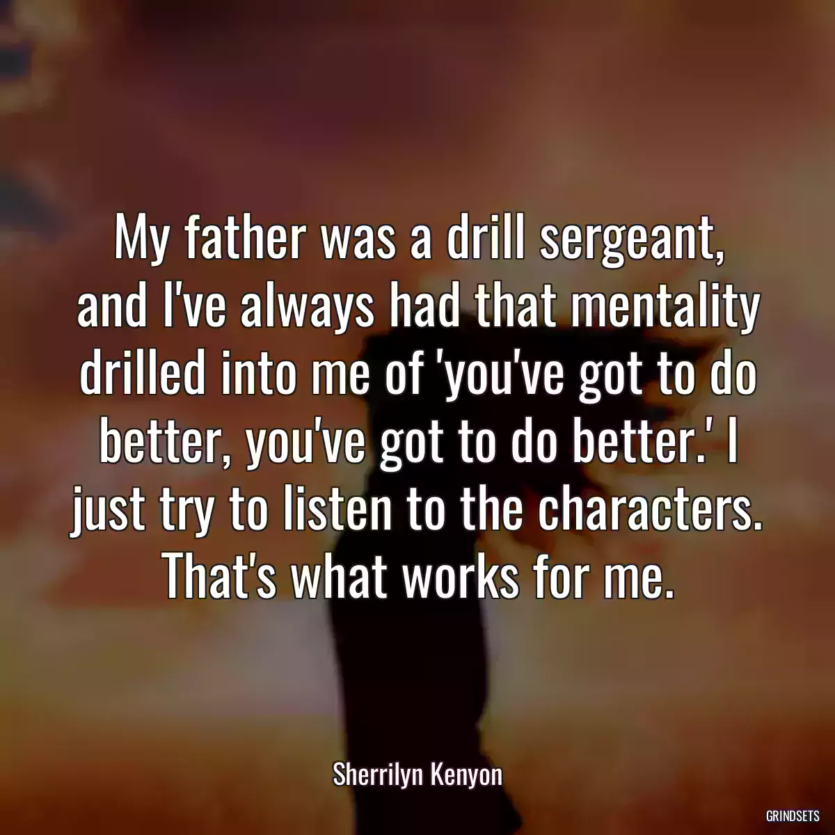 My father was a drill sergeant, and I\'ve always had that mentality drilled into me of \'you\'ve got to do better, you\'ve got to do better.\' I just try to listen to the characters. That\'s what works for me.