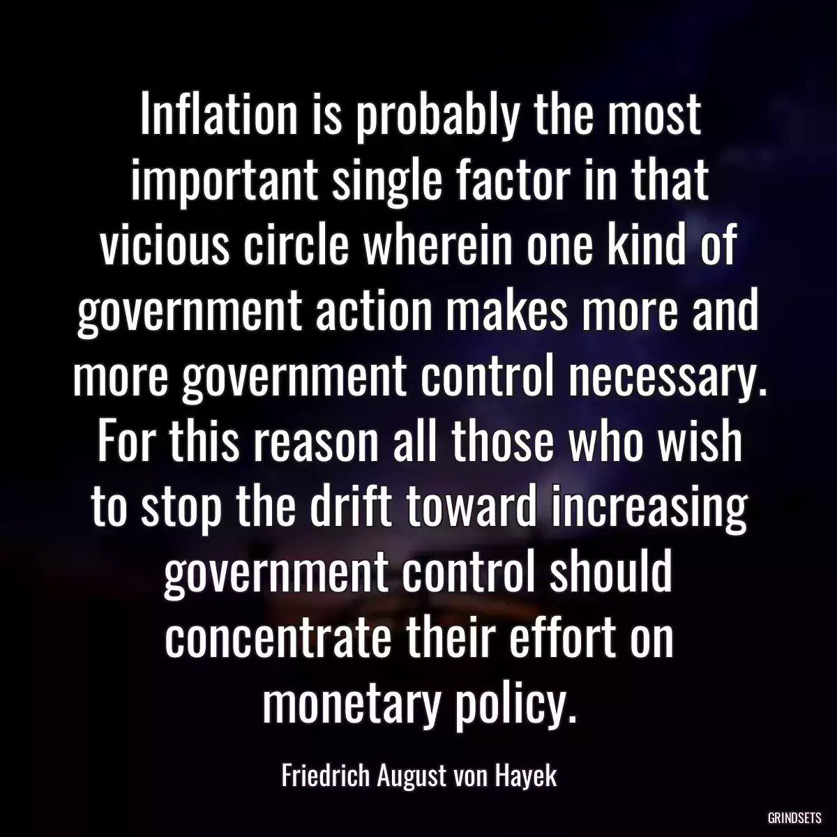 Inflation is probably the most important single factor in that vicious circle wherein one kind of government action makes more and more government control necessary. For this reason all those who wish to stop the drift toward increasing government control should concentrate their effort on monetary policy.