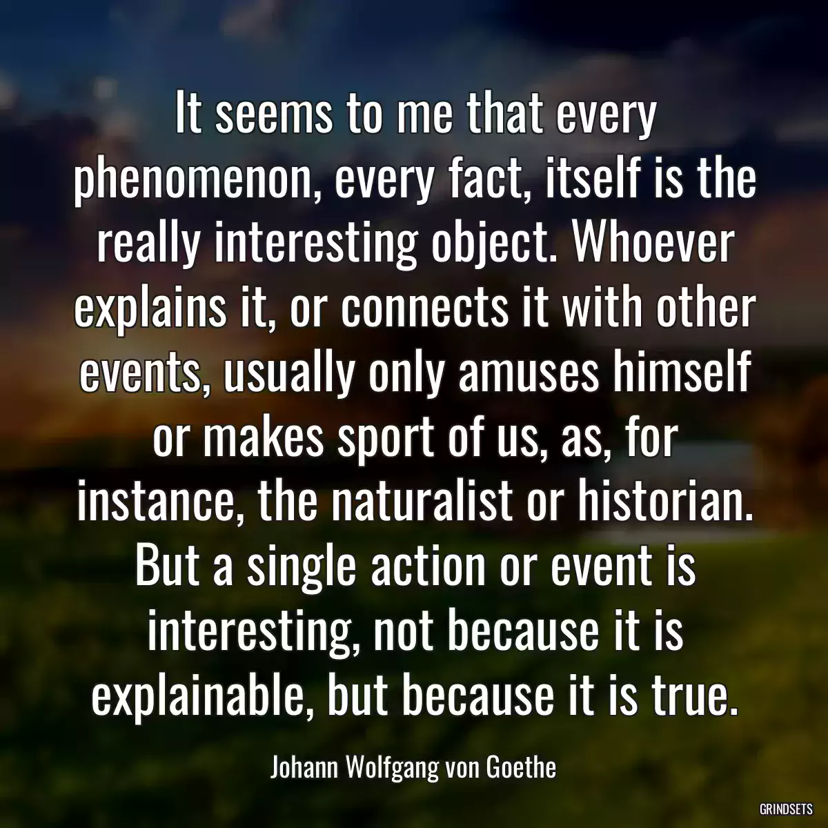 It seems to me that every phenomenon, every fact, itself is the really interesting object. Whoever explains it, or connects it with other events, usually only amuses himself or makes sport of us, as, for instance, the naturalist or historian. But a single action or event is interesting, not because it is explainable, but because it is true.