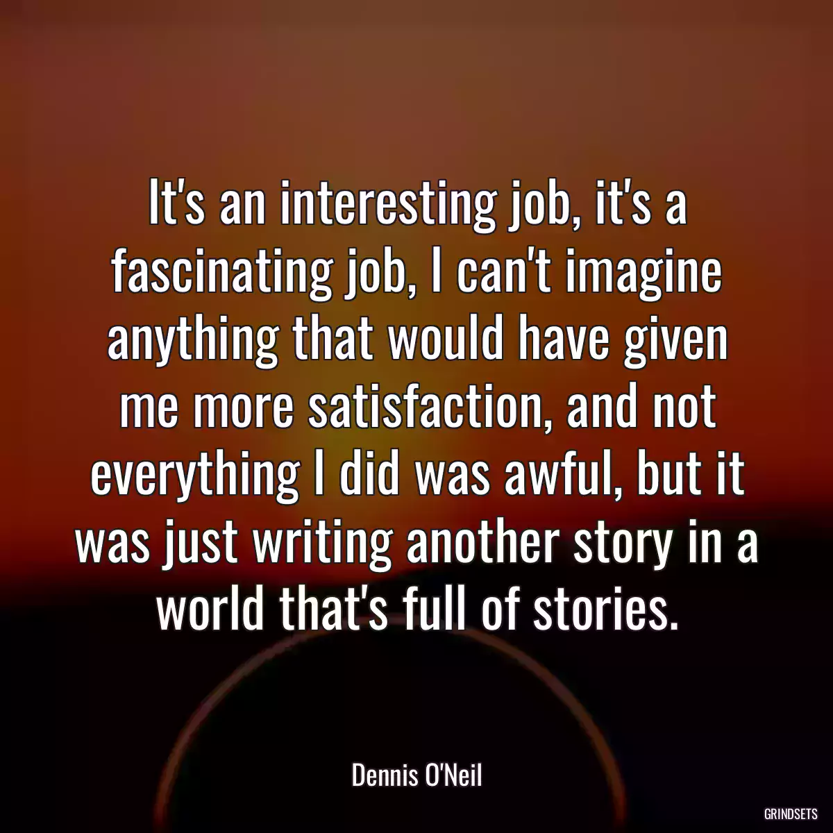 It\'s an interesting job, it\'s a fascinating job, I can\'t imagine anything that would have given me more satisfaction, and not everything I did was awful, but it was just writing another story in a world that\'s full of stories.