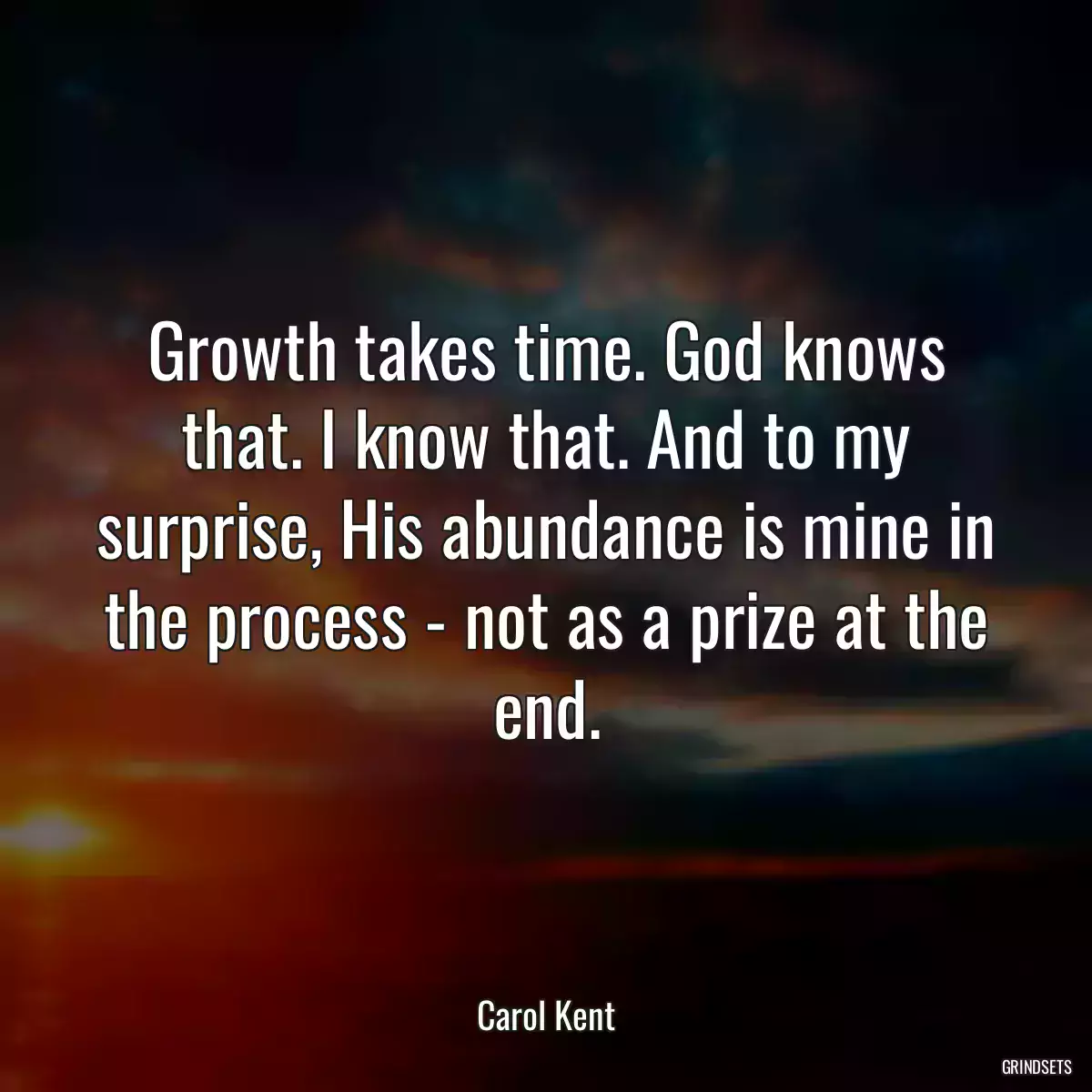 Growth takes time. God knows that. I know that. And to my surprise, His abundance is mine in the process - not as a prize at the end.