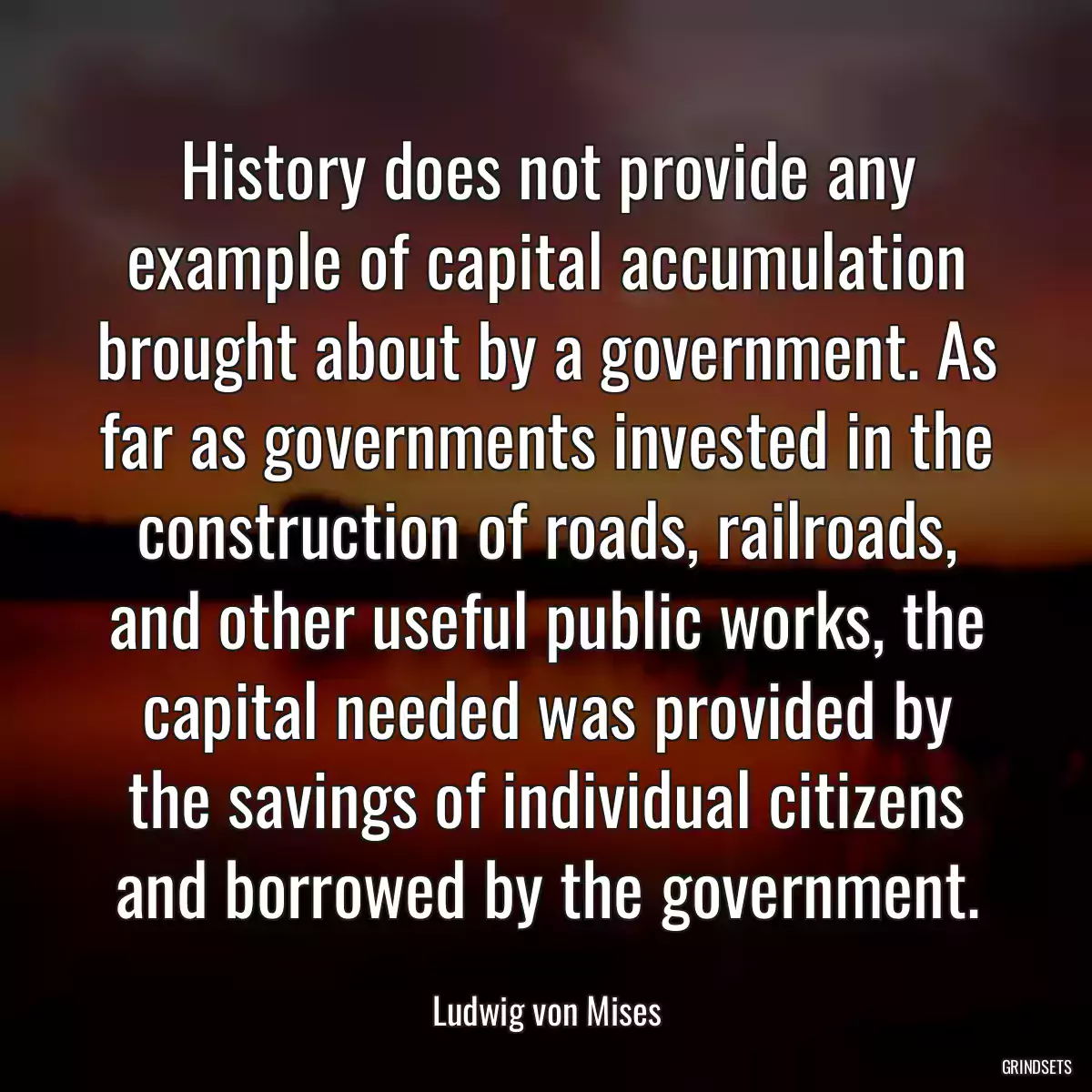 History does not provide any example of capital accumulation brought about by a government. As far as governments invested in the construction of roads, railroads, and other useful public works, the capital needed was provided by the savings of individual citizens and borrowed by the government.