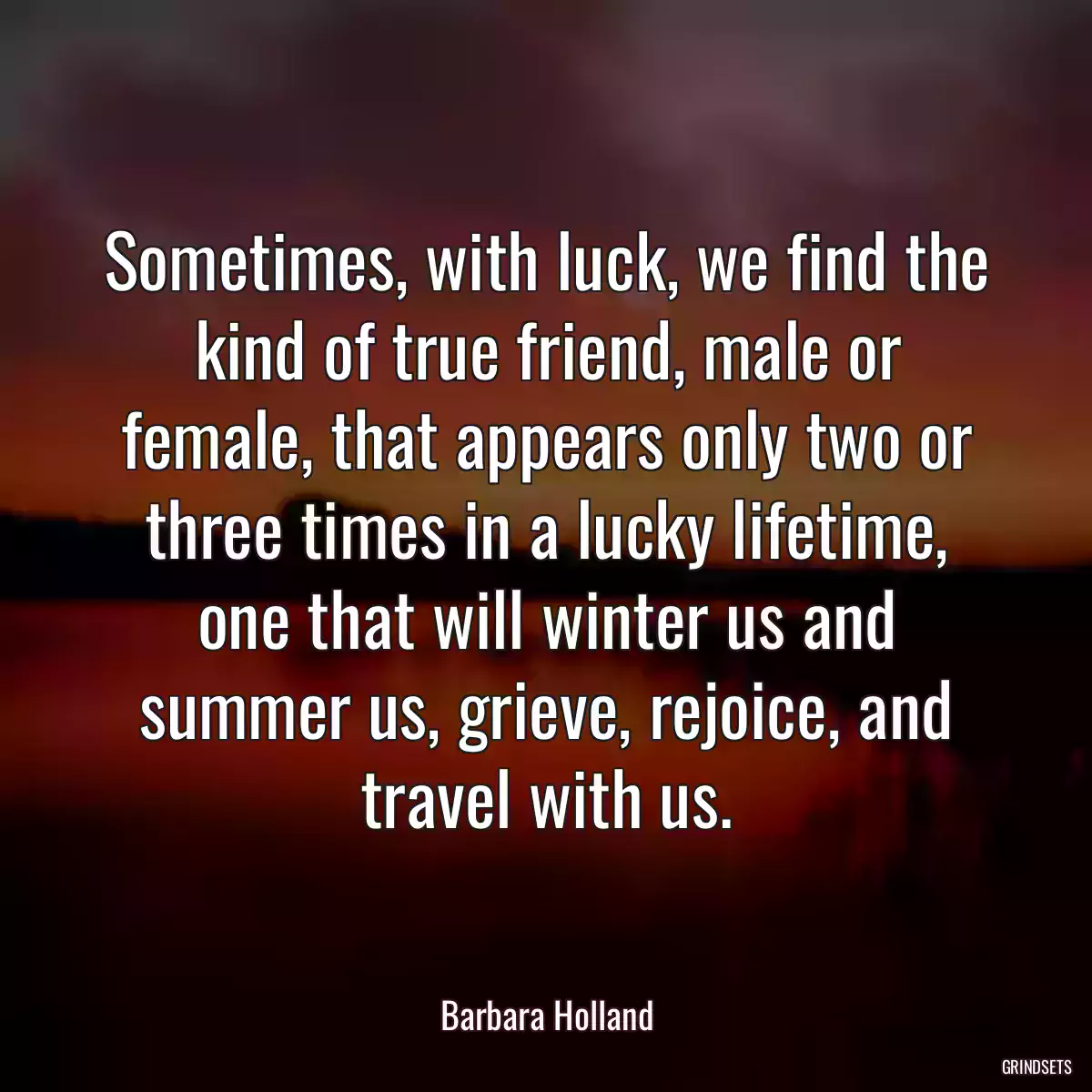 Sometimes, with luck, we find the kind of true friend, male or female, that appears only two or three times in a lucky lifetime, one that will winter us and summer us, grieve, rejoice, and travel with us.