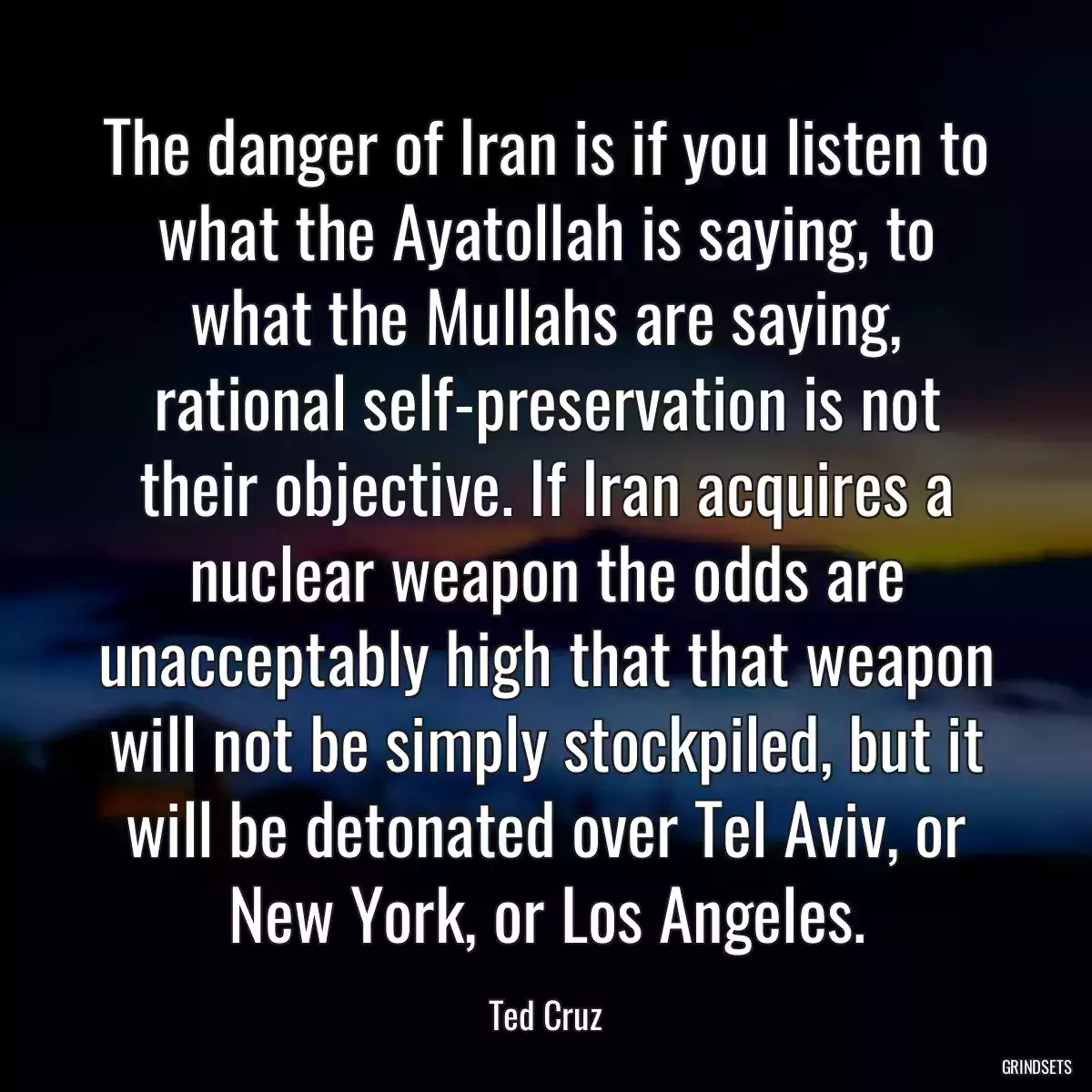 The danger of Iran is if you listen to what the Ayatollah is saying, to what the Mullahs are saying, rational self-preservation is not their objective. If Iran acquires a nuclear weapon the odds are unacceptably high that that weapon will not be simply stockpiled, but it will be detonated over Tel Aviv, or New York, or Los Angeles.