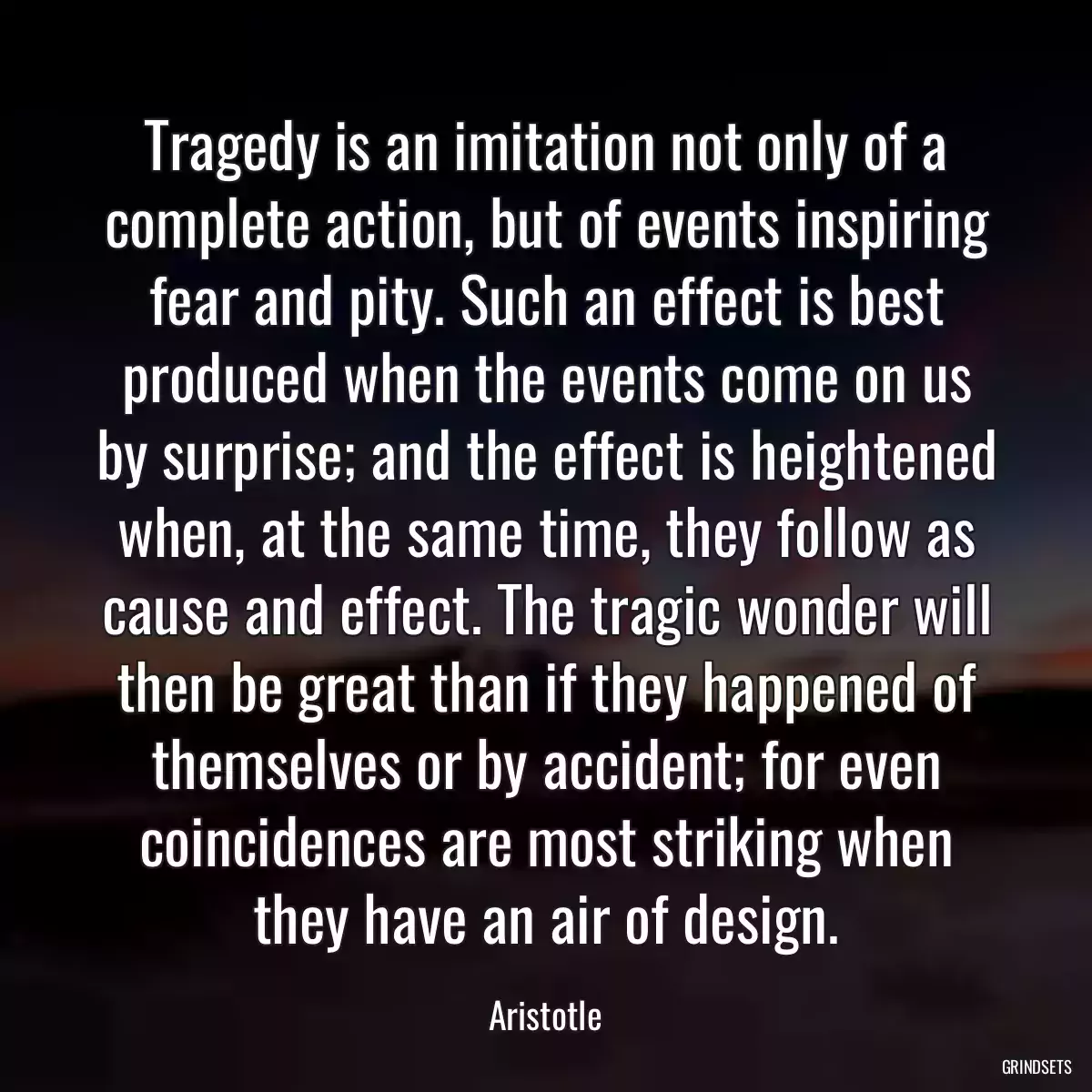 Tragedy is an imitation not only of a complete action, but of events inspiring fear and pity. Such an effect is best produced when the events come on us by surprise; and the effect is heightened when, at the same time, they follow as cause and effect. The tragic wonder will then be great than if they happened of themselves or by accident; for even coincidences are most striking when they have an air of design.