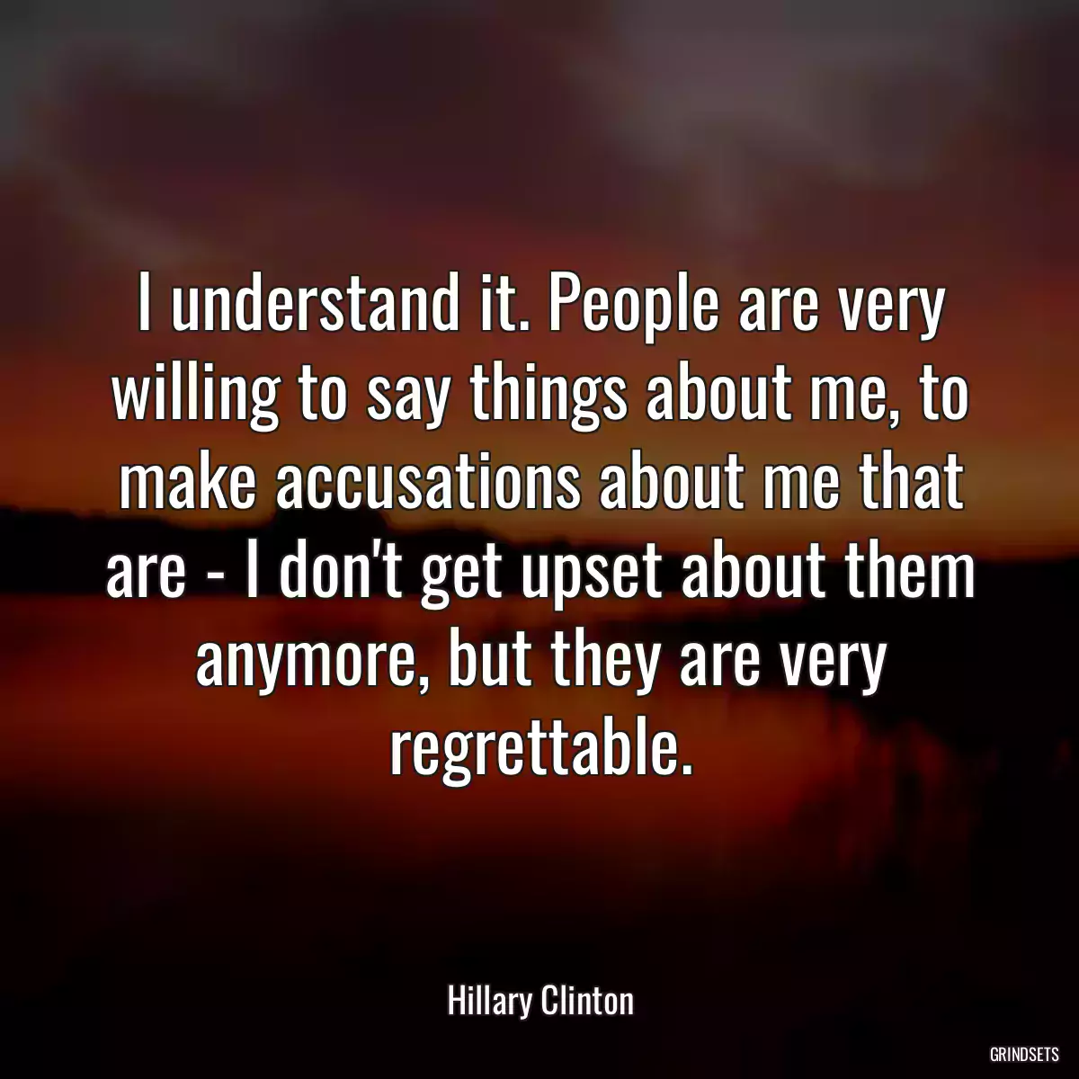 I understand it. People are very willing to say things about me, to make accusations about me that are - I don\'t get upset about them anymore, but they are very regrettable.