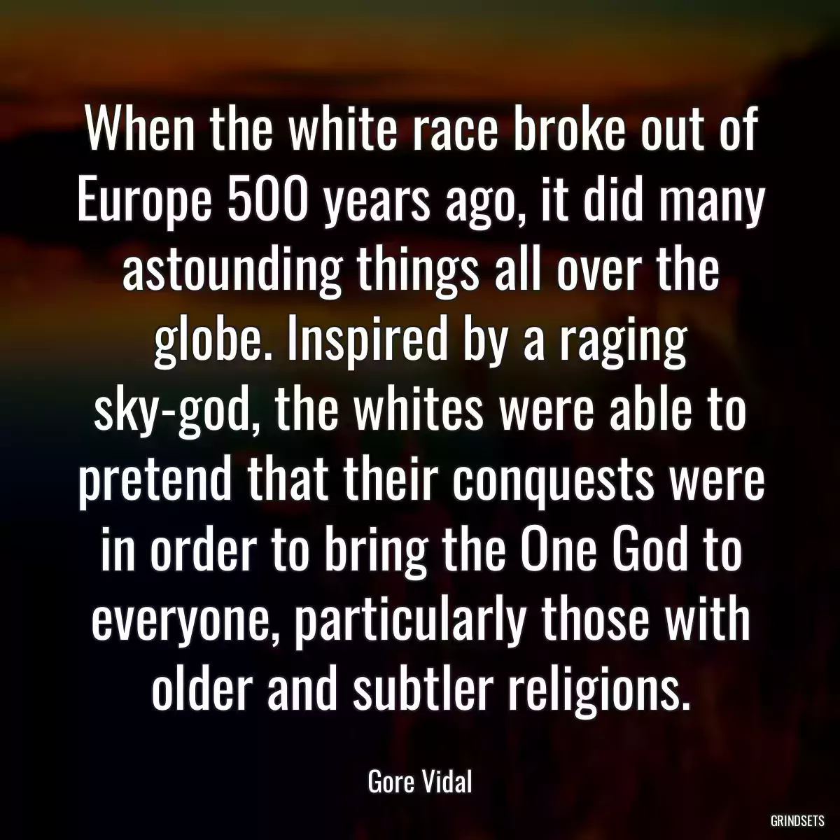 When the white race broke out of Europe 500 years ago, it did many astounding things all over the globe. Inspired by a raging sky-god, the whites were able to pretend that their conquests were in order to bring the One God to everyone, particularly those with older and subtler religions.