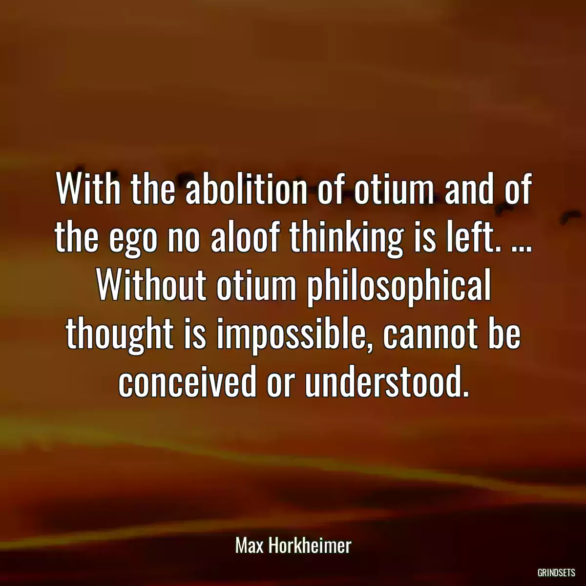 With the abolition of otium and of the ego no aloof thinking is left. ... Without otium philosophical thought is impossible, cannot be conceived or understood.