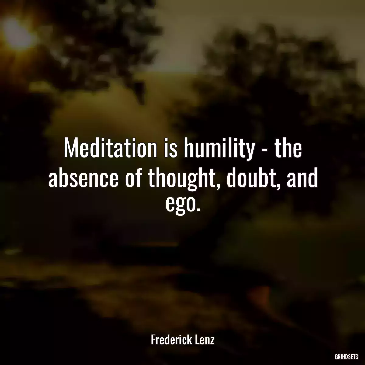 Meditation is humility - the absence of thought, doubt, and ego.