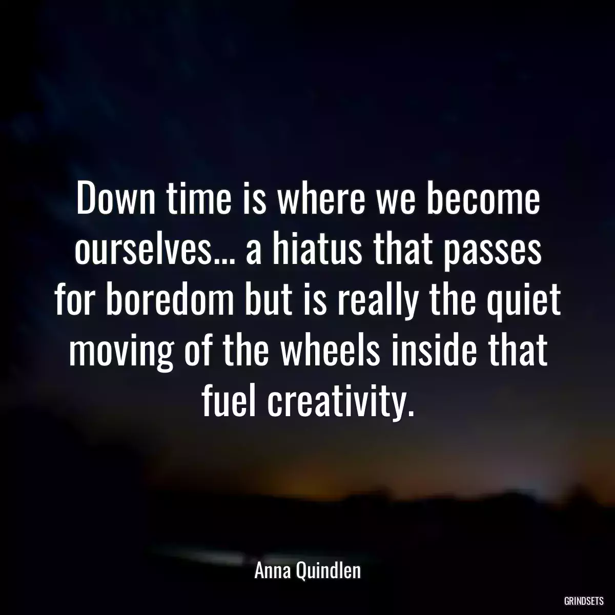 Down time is where we become ourselves... a hiatus that passes for boredom but is really the quiet moving of the wheels inside that fuel creativity.