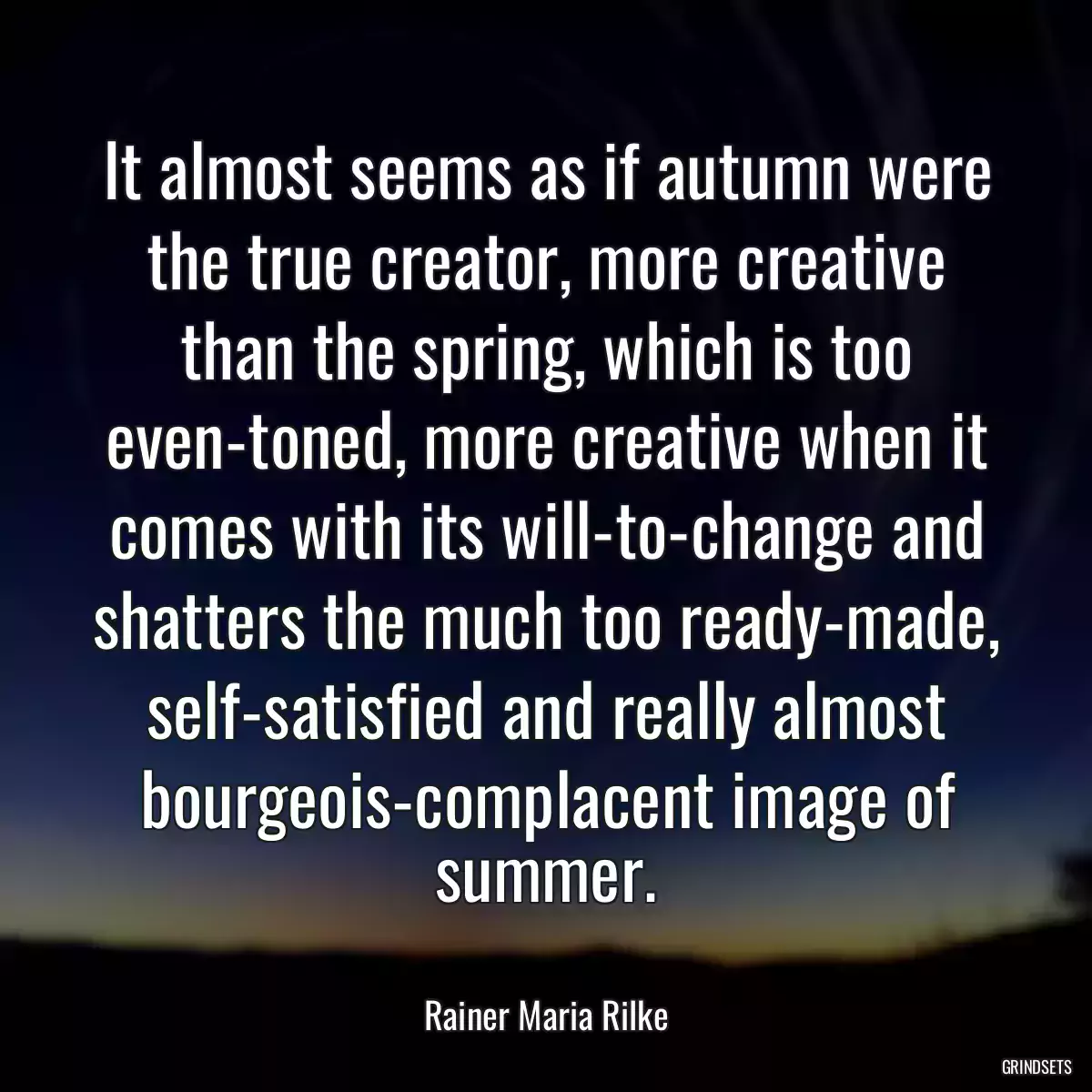 It almost seems as if autumn were the true creator, more creative than the spring, which is too even-toned, more creative when it comes with its will-to-change and shatters the much too ready-made, self-satisfied and really almost bourgeois-complacent image of summer.