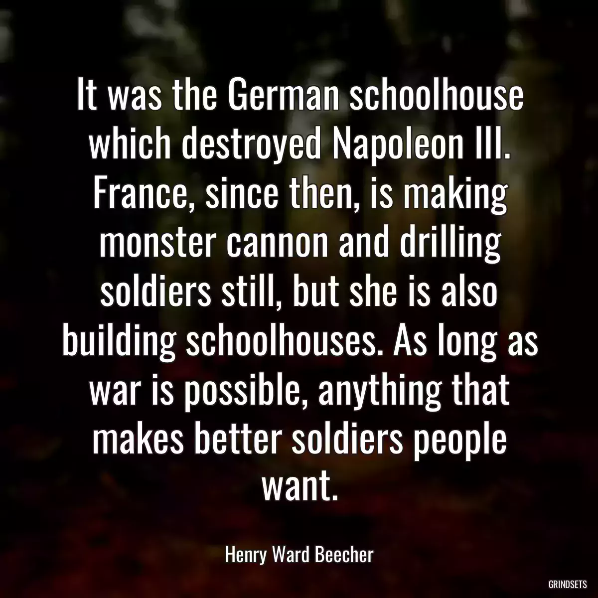 It was the German schoolhouse which destroyed Napoleon III. France, since then, is making monster cannon and drilling soldiers still, but she is also building schoolhouses. As long as war is possible, anything that makes better soldiers people want.