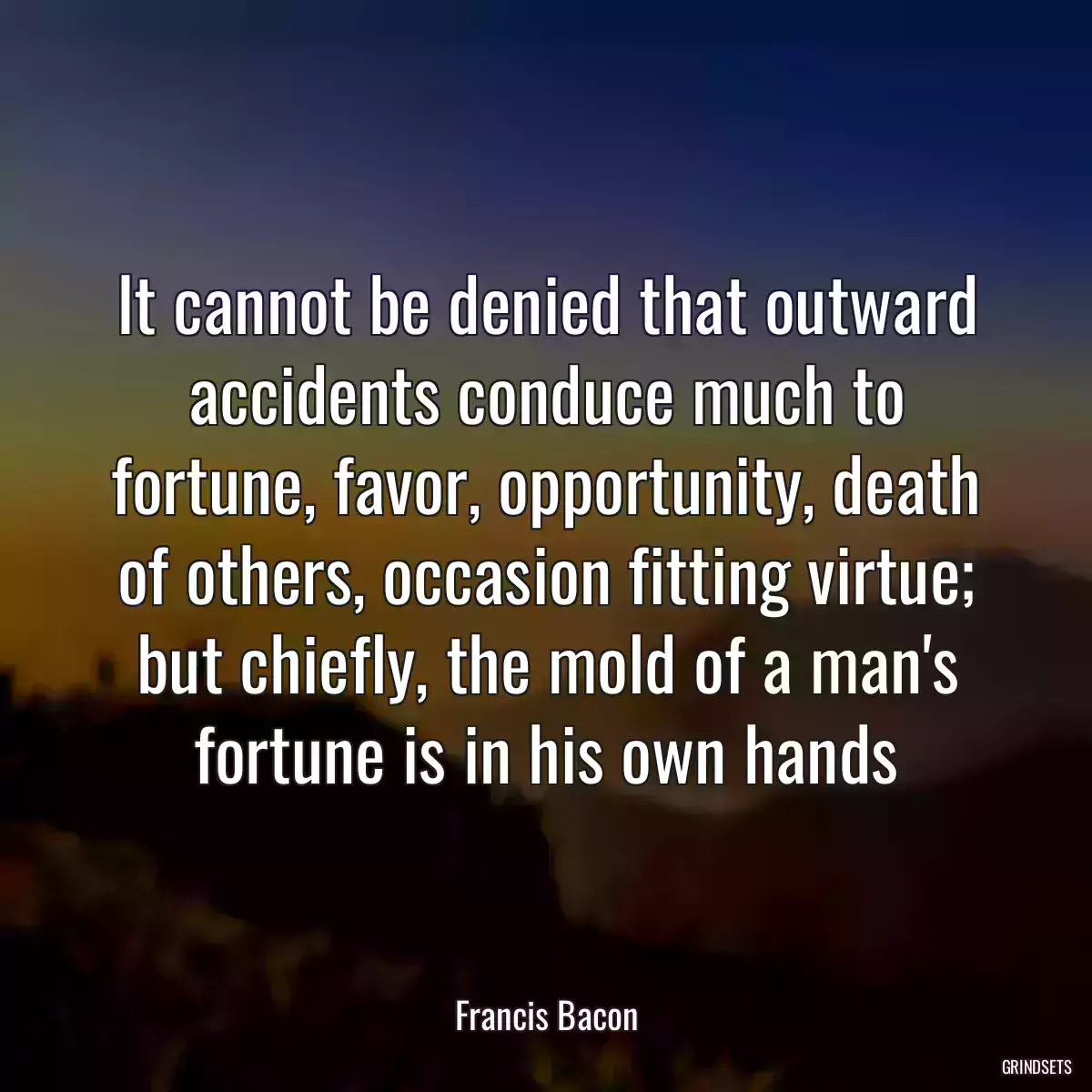 It cannot be denied that outward accidents conduce much to fortune, favor, opportunity, death of others, occasion fitting virtue; but chiefly, the mold of a man\'s fortune is in his own hands