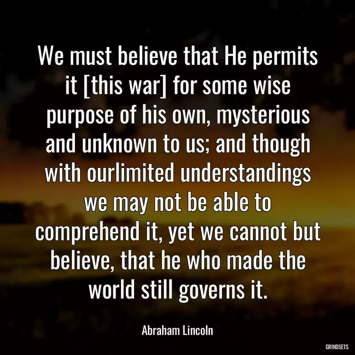 We must believe that He permits it [this war] for some wise purpose of his own, mysterious and unknown to us; and though with ourlimited understandings we may not be able to comprehend it, yet we cannot but believe, that he who made the world still governs it.