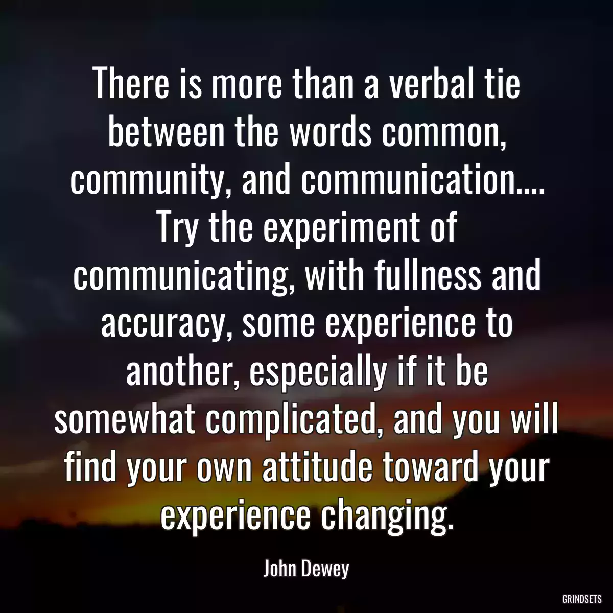 There is more than a verbal tie between the words common, community, and communication.... Try the experiment of communicating, with fullness and accuracy, some experience to another, especially if it be somewhat complicated, and you will find your own attitude toward your experience changing.