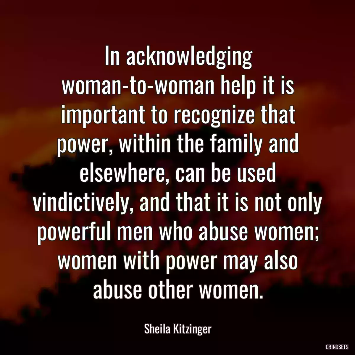 In acknowledging woman-to-woman help it is important to recognize that power, within the family and elsewhere, can be used vindictively, and that it is not only powerful men who abuse women; women with power may also abuse other women.