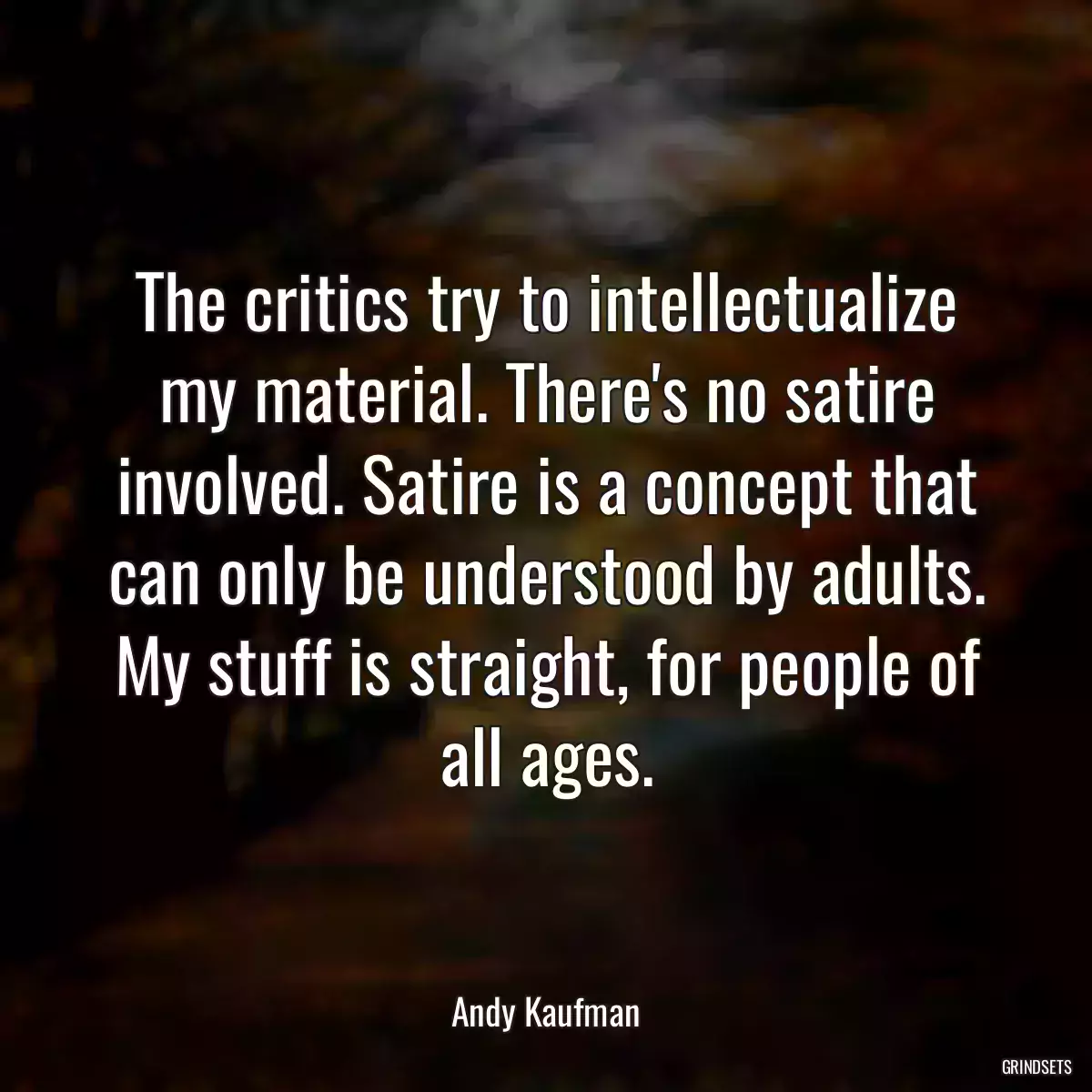 The critics try to intellectualize my material. There\'s no satire involved. Satire is a concept that can only be understood by adults. My stuff is straight, for people of all ages.