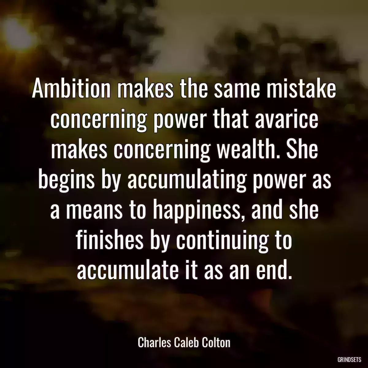 Ambition makes the same mistake concerning power that avarice makes concerning wealth. She begins by accumulating power as a means to happiness, and she finishes by continuing to accumulate it as an end.