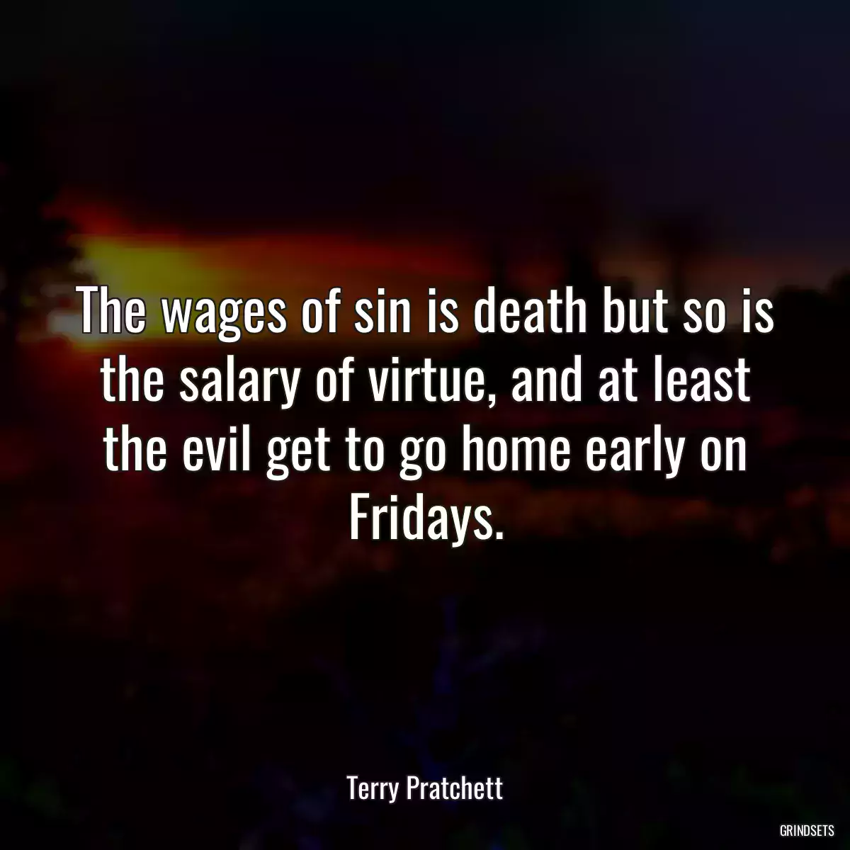 The wages of sin is death but so is the salary of virtue, and at least the evil get to go home early on Fridays.