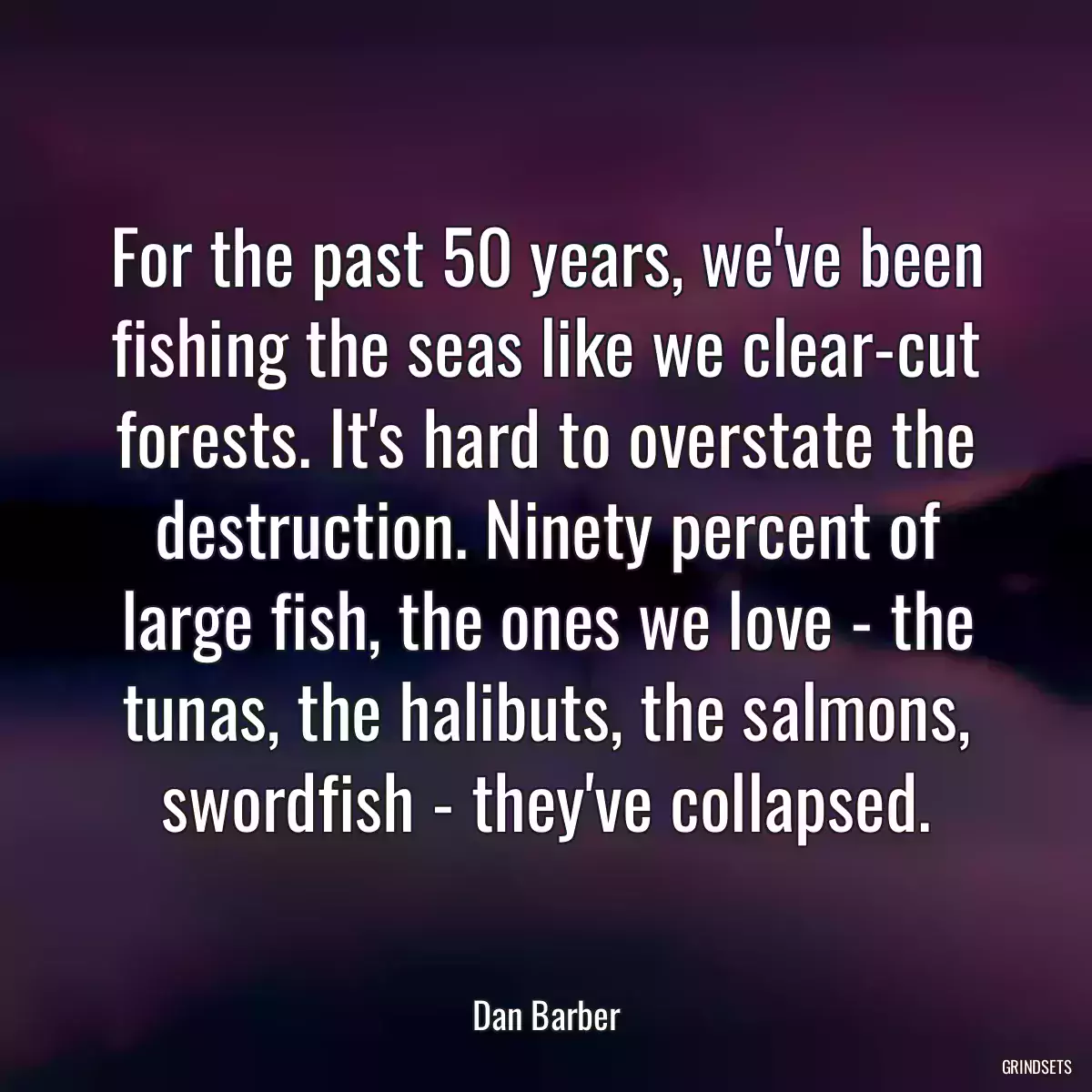 For the past 50 years, we\'ve been fishing the seas like we clear-cut forests. It\'s hard to overstate the destruction. Ninety percent of large fish, the ones we love - the tunas, the halibuts, the salmons, swordfish - they\'ve collapsed.