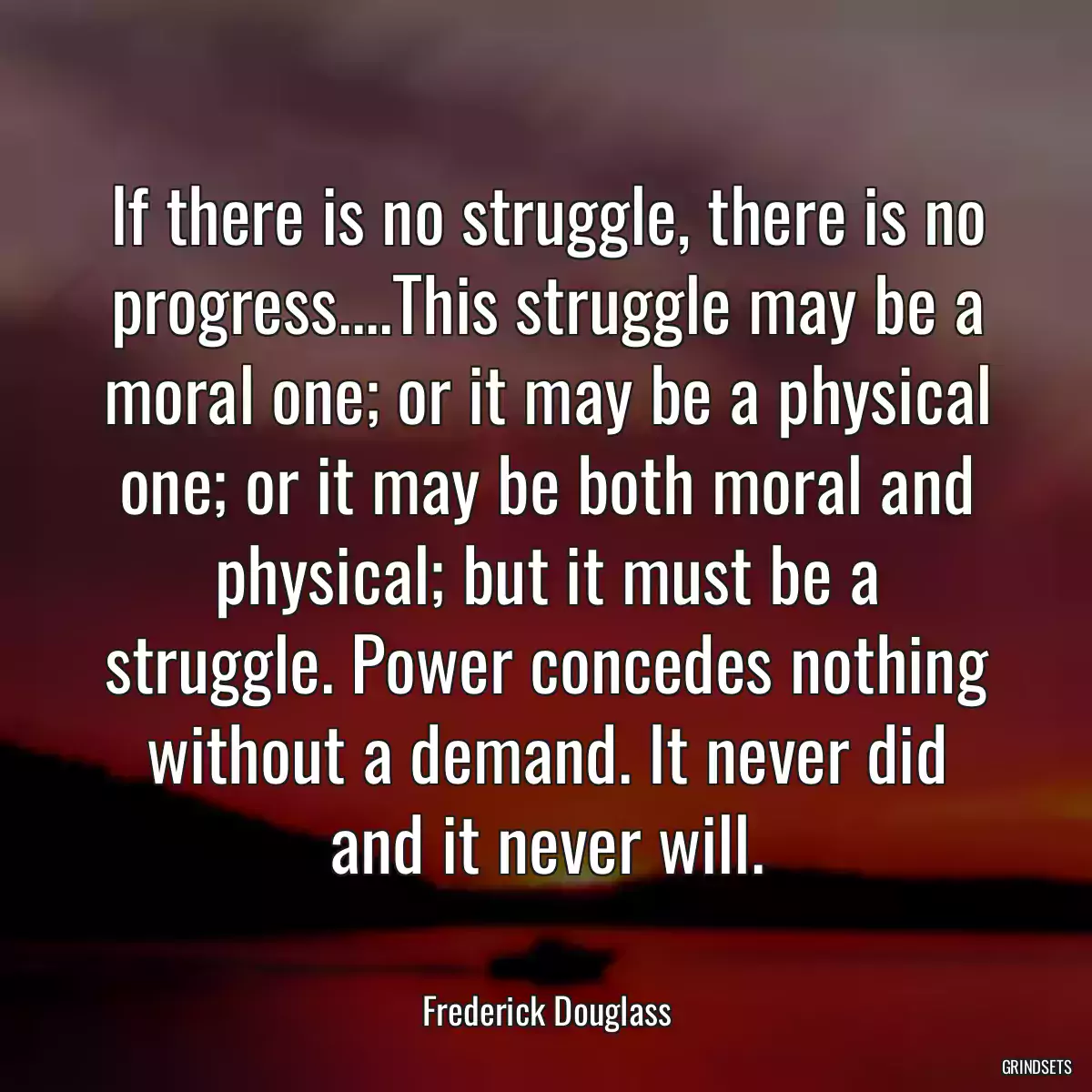 If there is no struggle, there is no progress....This struggle may be a moral one; or it may be a physical one; or it may be both moral and physical; but it must be a struggle. Power concedes nothing without a demand. It never did and it never will.