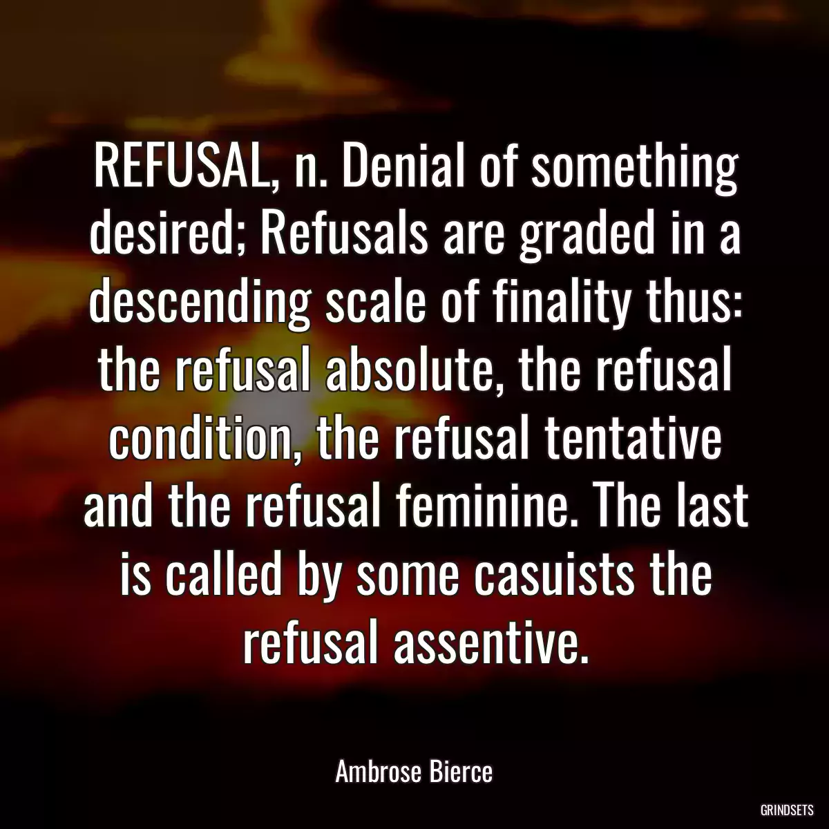 REFUSAL, n. Denial of something desired; Refusals are graded in a descending scale of finality thus: the refusal absolute, the refusal condition, the refusal tentative and the refusal feminine. The last is called by some casuists the refusal assentive.