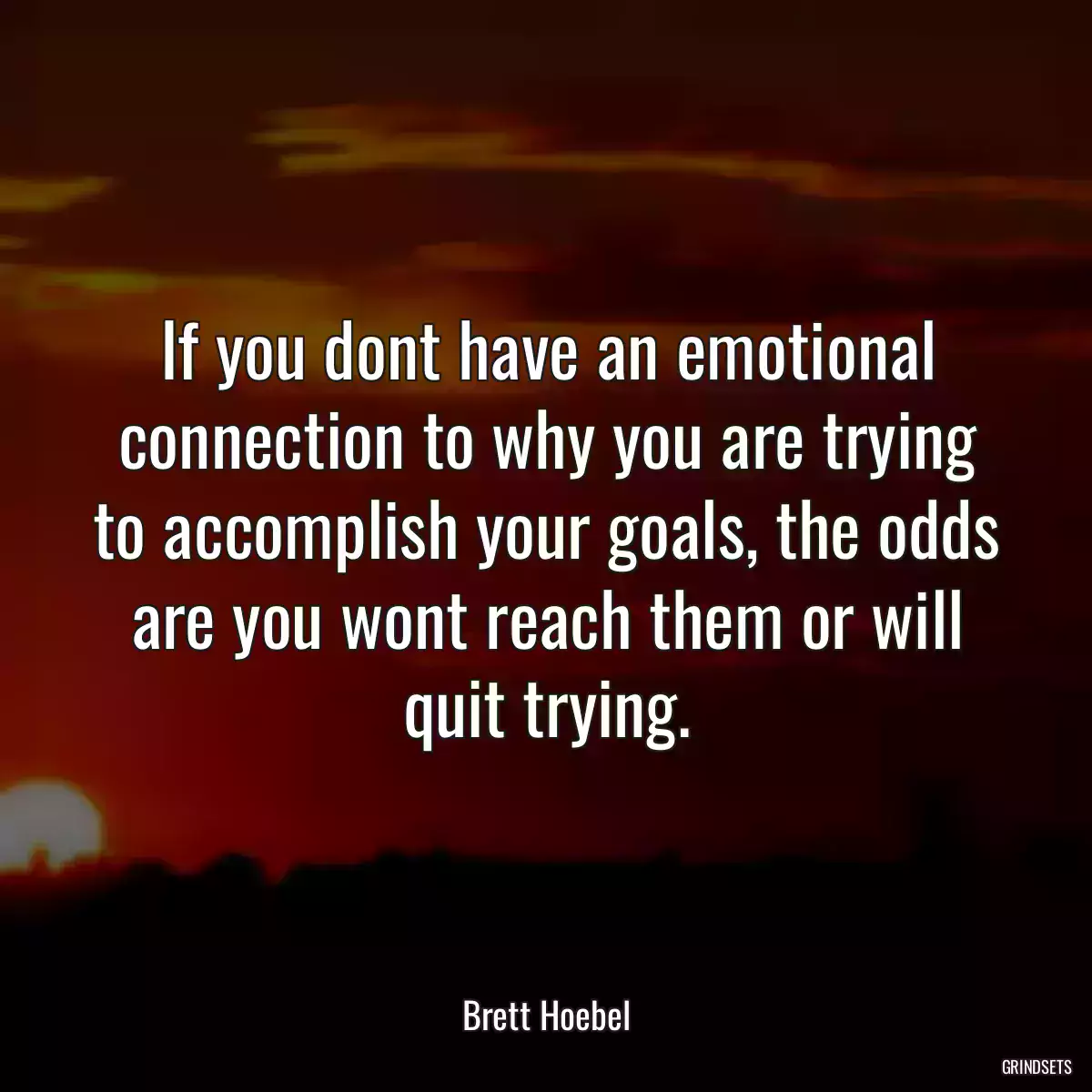 If you dont have an emotional connection to why you are trying to accomplish your goals, the odds are you wont reach them or will quit trying.