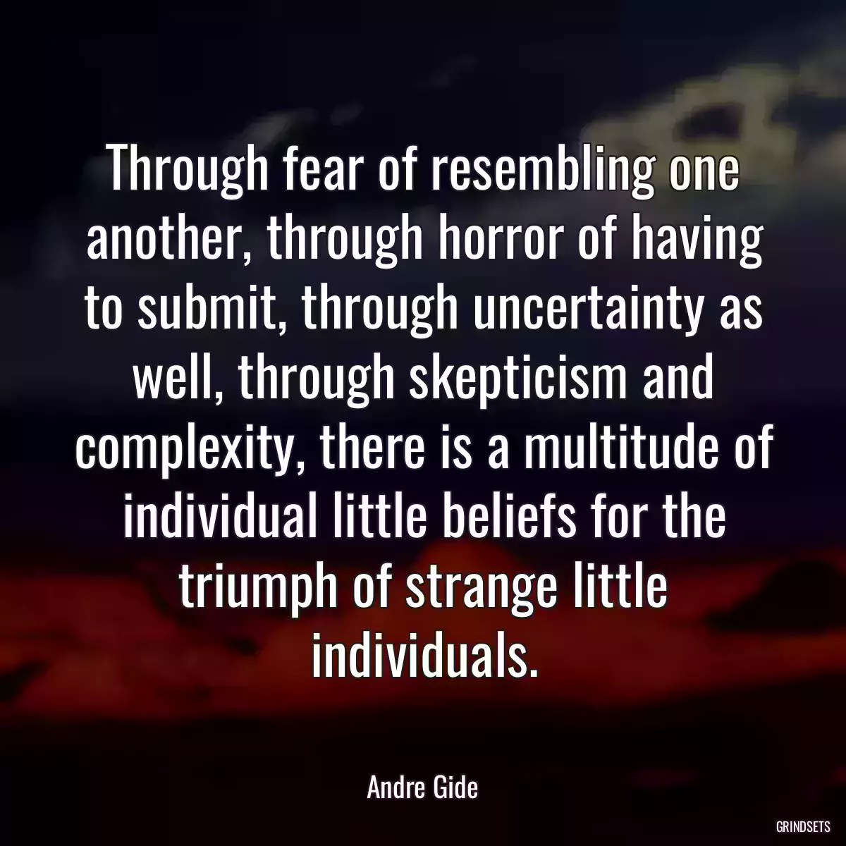 Through fear of resembling one another, through horror of having to submit, through uncertainty as well, through skepticism and complexity, there is a multitude of individual little beliefs for the triumph of strange little individuals.