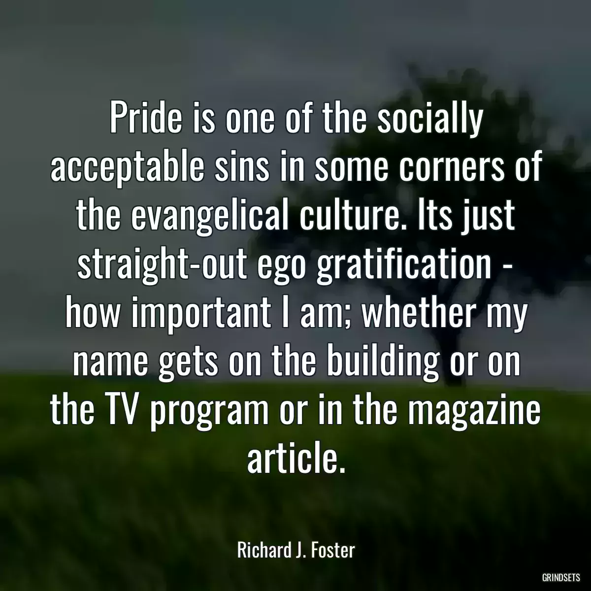 Pride is one of the socially acceptable sins in some corners of the evangelical culture. Its just straight-out ego gratification - how important I am; whether my name gets on the building or on the TV program or in the magazine article.