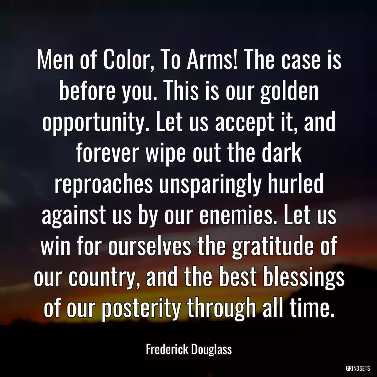 Men of Color, To Arms! The case is before you. This is our golden opportunity. Let us accept it, and forever wipe out the dark reproaches unsparingly hurled against us by our enemies. Let us win for ourselves the gratitude of our country, and the best blessings of our posterity through all time.