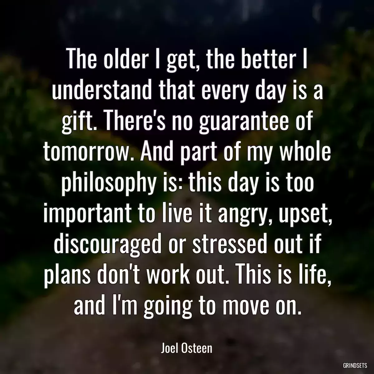 The older I get, the better I understand that every day is a gift. There\'s no guarantee of tomorrow. And part of my whole philosophy is: this day is too important to live it angry, upset, discouraged or stressed out if plans don\'t work out. This is life, and I\'m going to move on.