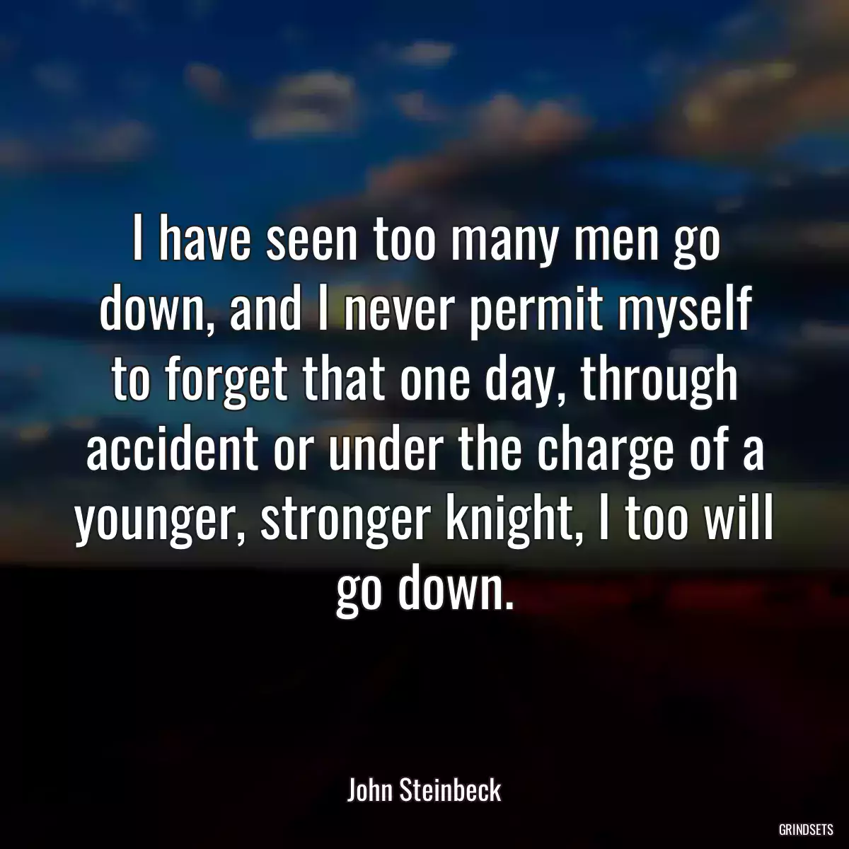 I have seen too many men go down, and I never permit myself to forget that one day, through accident or under the charge of a younger, stronger knight, I too will go down.