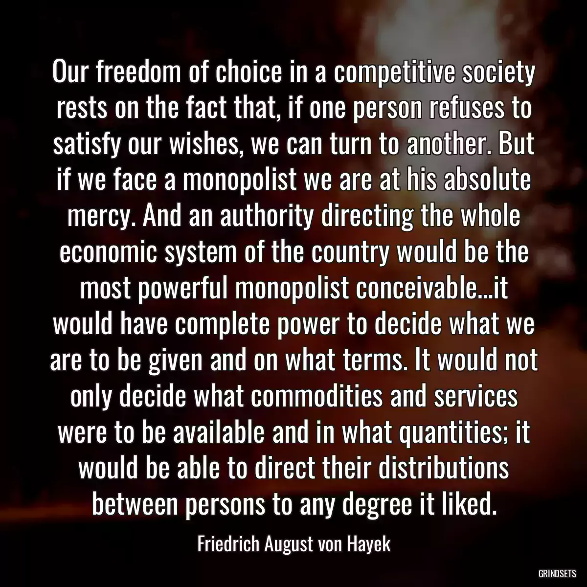 Our freedom of choice in a competitive society rests on the fact that, if one person refuses to satisfy our wishes, we can turn to another. But if we face a monopolist we are at his absolute mercy. And an authority directing the whole economic system of the country would be the most powerful monopolist conceivable…it would have complete power to decide what we are to be given and on what terms. It would not only decide what commodities and services were to be available and in what quantities; it would be able to direct their distributions between persons to any degree it liked.