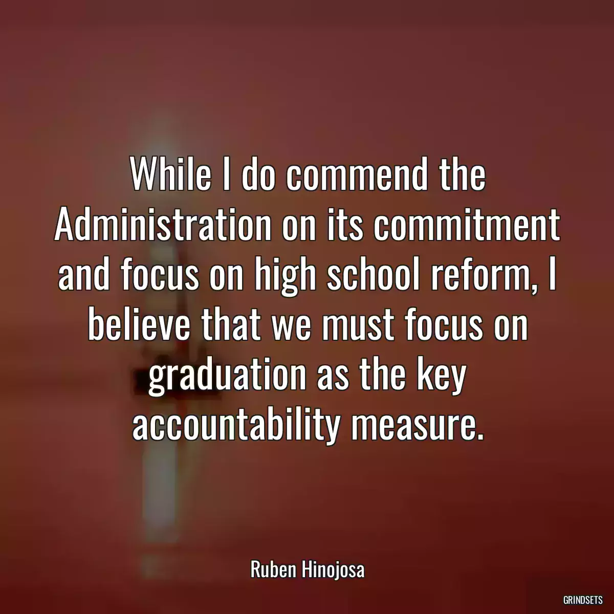 While I do commend the Administration on its commitment and focus on high school reform, I believe that we must focus on graduation as the key accountability measure.