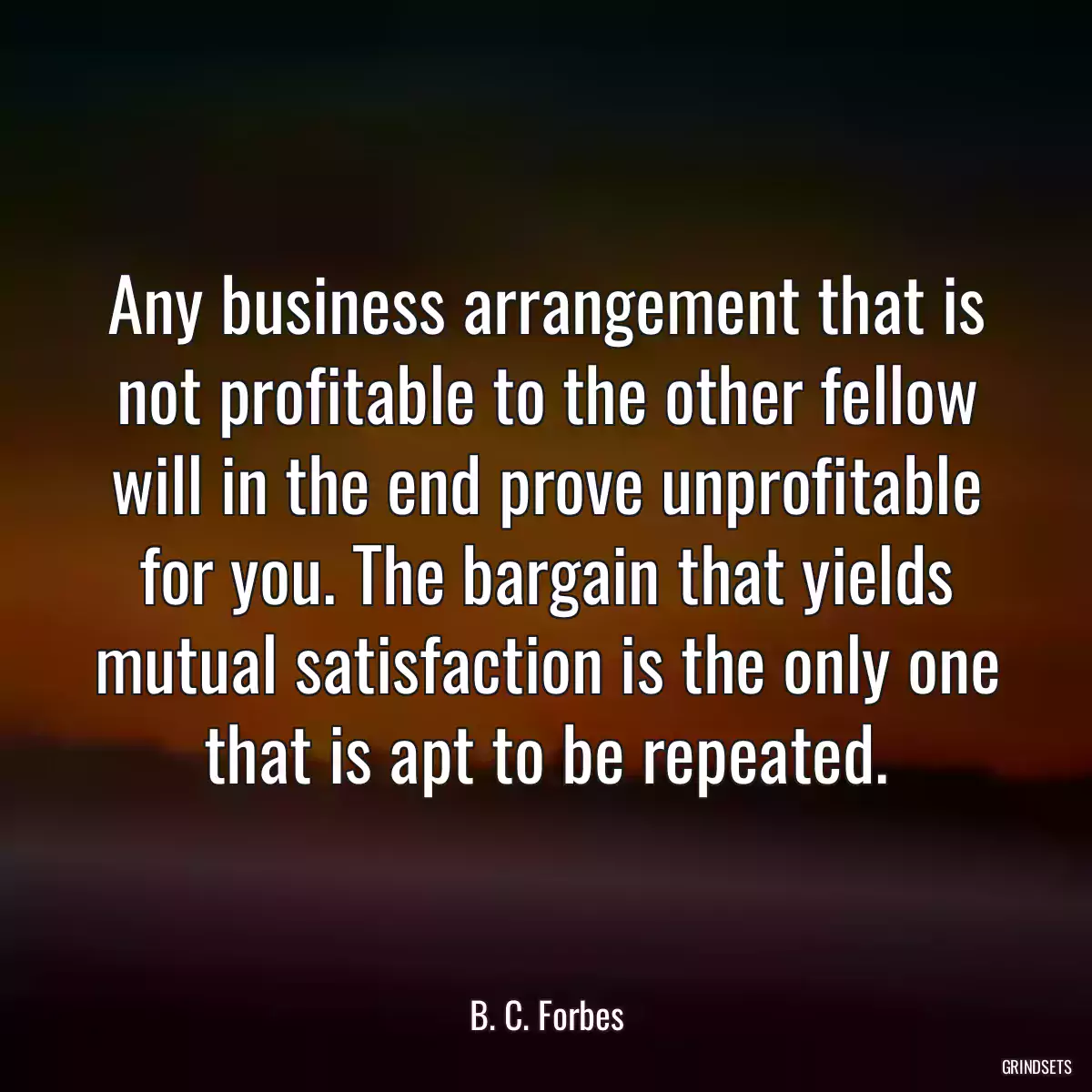 Any business arrangement that is not profitable to the other fellow will in the end prove unprofitable for you. The bargain that yields mutual satisfaction is the only one that is apt to be repeated.