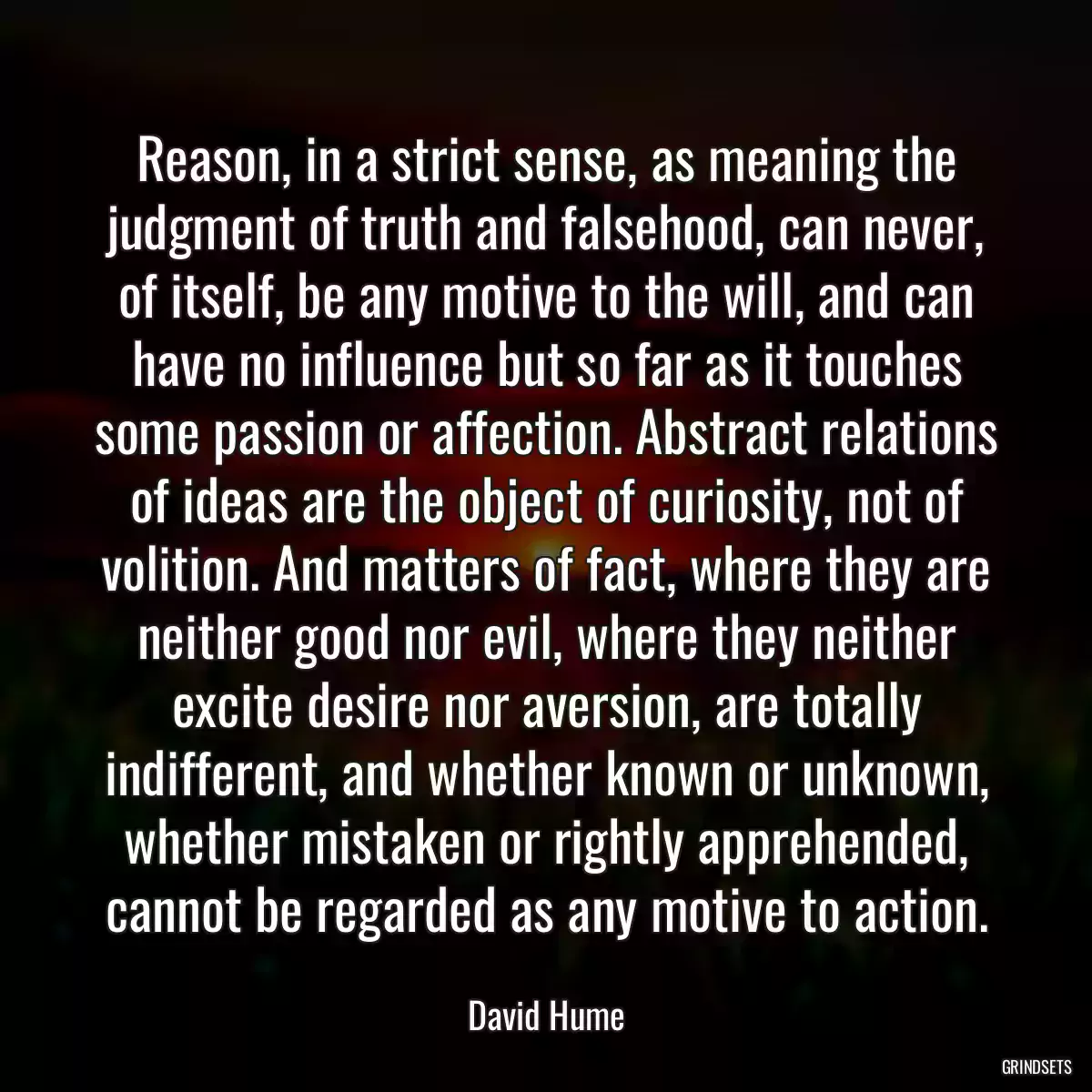 Reason, in a strict sense, as meaning the judgment of truth and falsehood, can never, of itself, be any motive to the will, and can have no influence but so far as it touches some passion or affection. Abstract relations of ideas are the object of curiosity, not of volition. And matters of fact, where they are neither good nor evil, where they neither excite desire nor aversion, are totally indifferent, and whether known or unknown, whether mistaken or rightly apprehended, cannot be regarded as any motive to action.