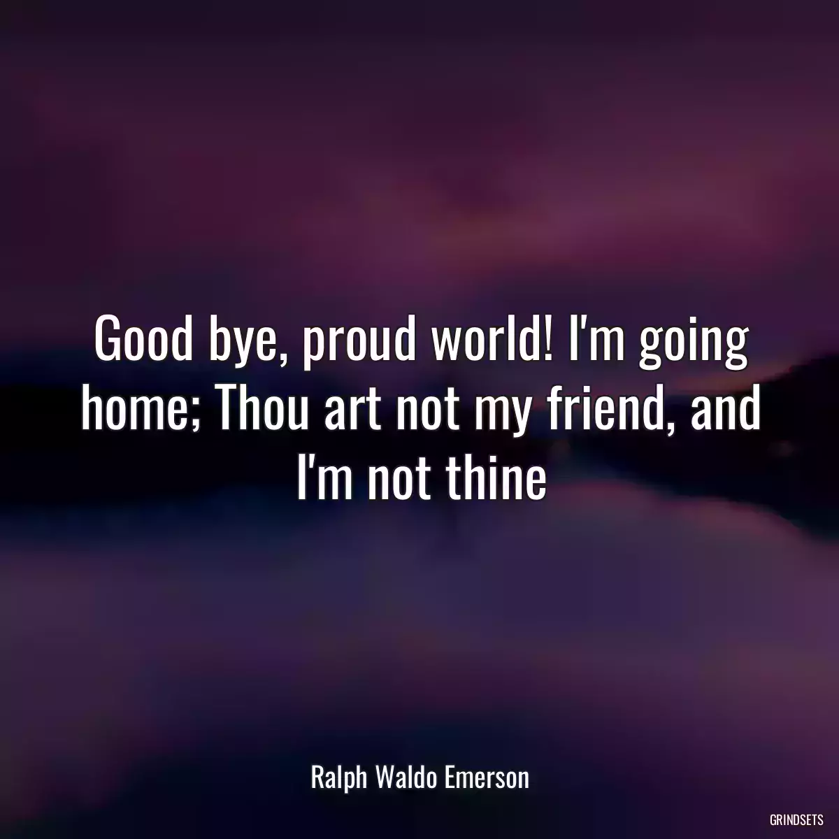 Good bye, proud world! I\'m going home; Thou art not my friend, and I\'m not thine