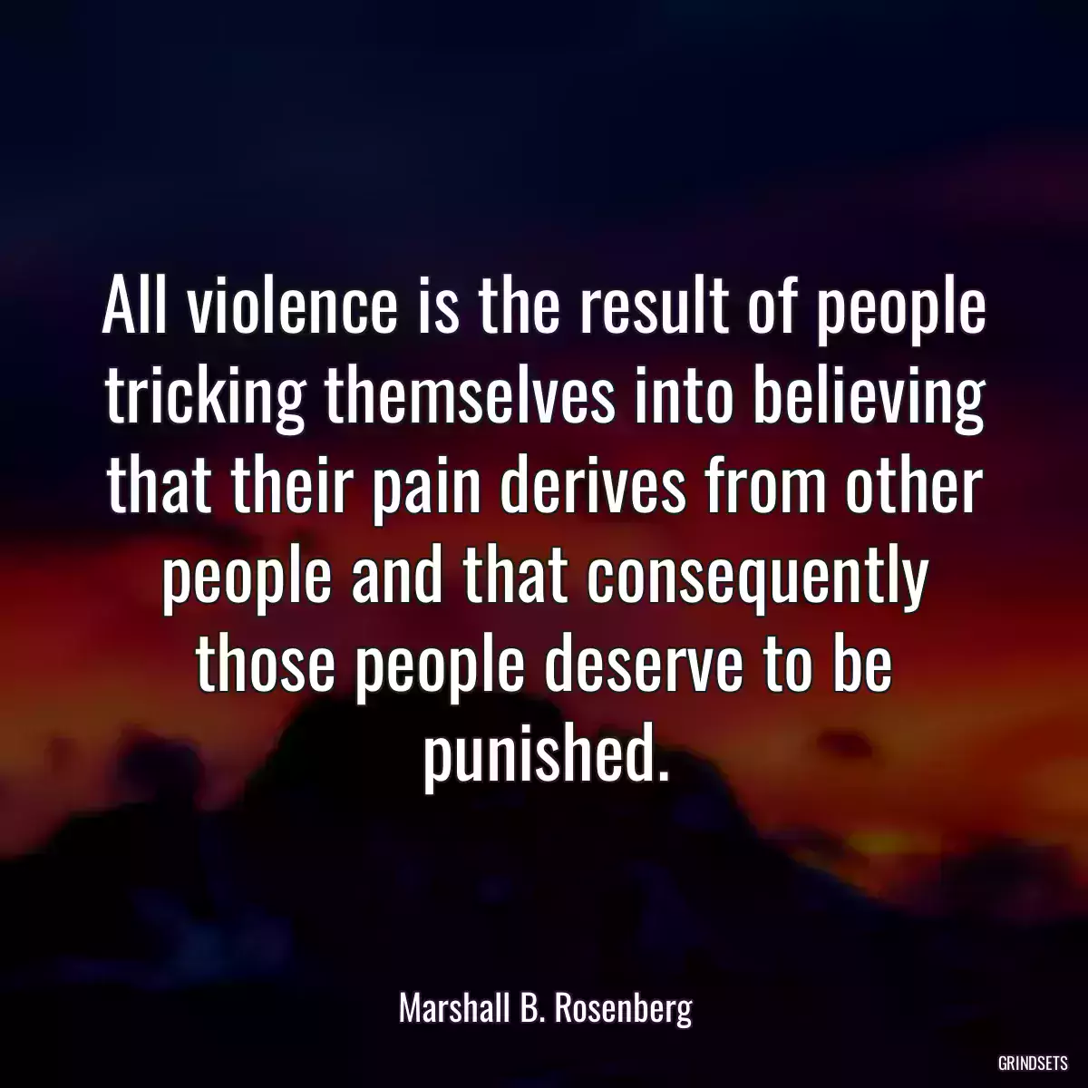 All violence is the result of people tricking themselves into believing that their pain derives from other people and that consequently those people deserve to be punished.