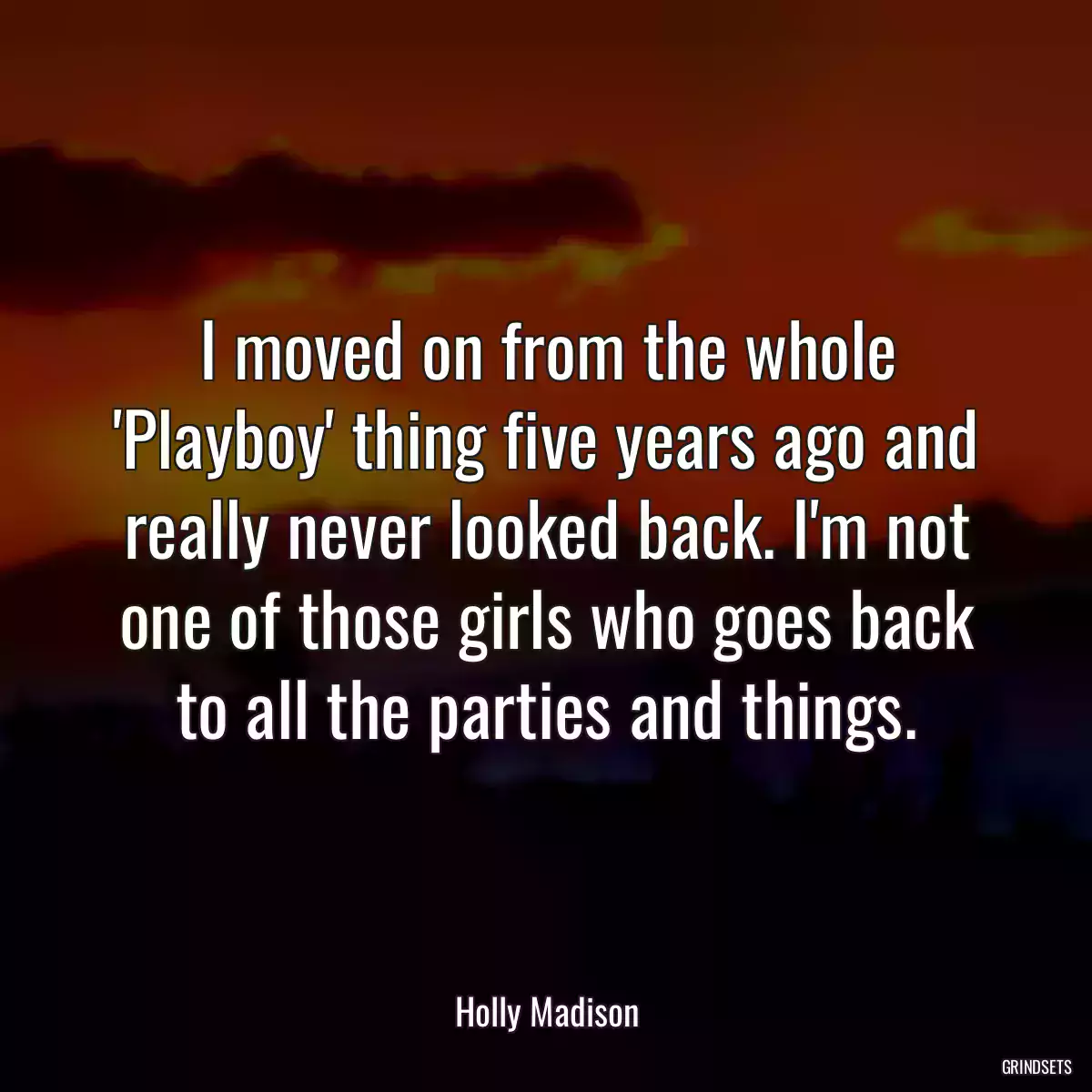 I moved on from the whole \'Playboy\' thing five years ago and really never looked back. I\'m not one of those girls who goes back to all the parties and things.