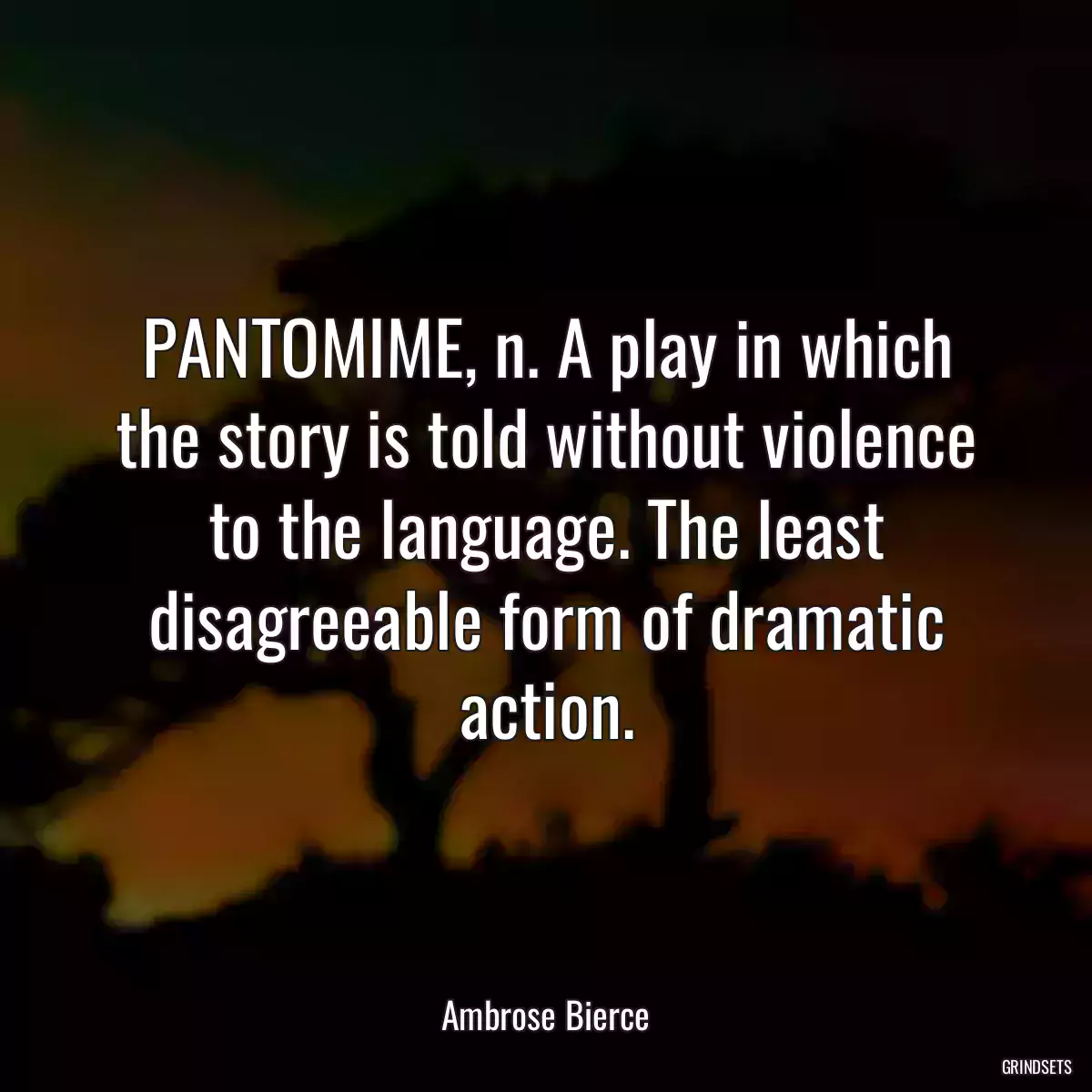 PANTOMIME, n. A play in which the story is told without violence to the language. The least disagreeable form of dramatic action.