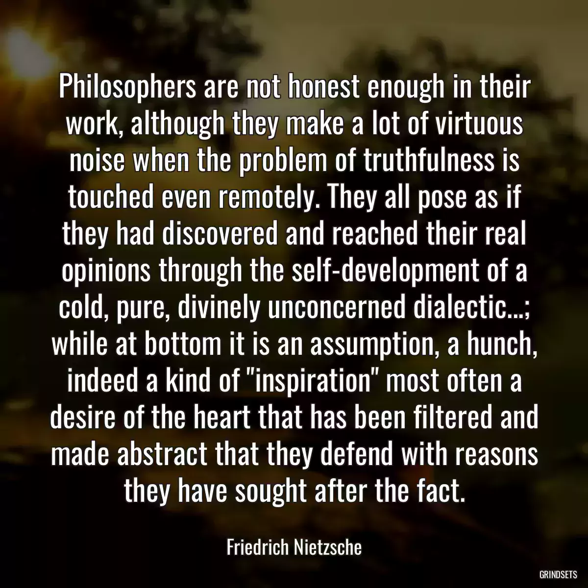 Philosophers are not honest enough in their work, although they make a lot of virtuous noise when the problem of truthfulness is touched even remotely. They all pose as if they had discovered and reached their real opinions through the self-development of a cold, pure, divinely unconcerned dialectic...; while at bottom it is an assumption, a hunch, indeed a kind of \