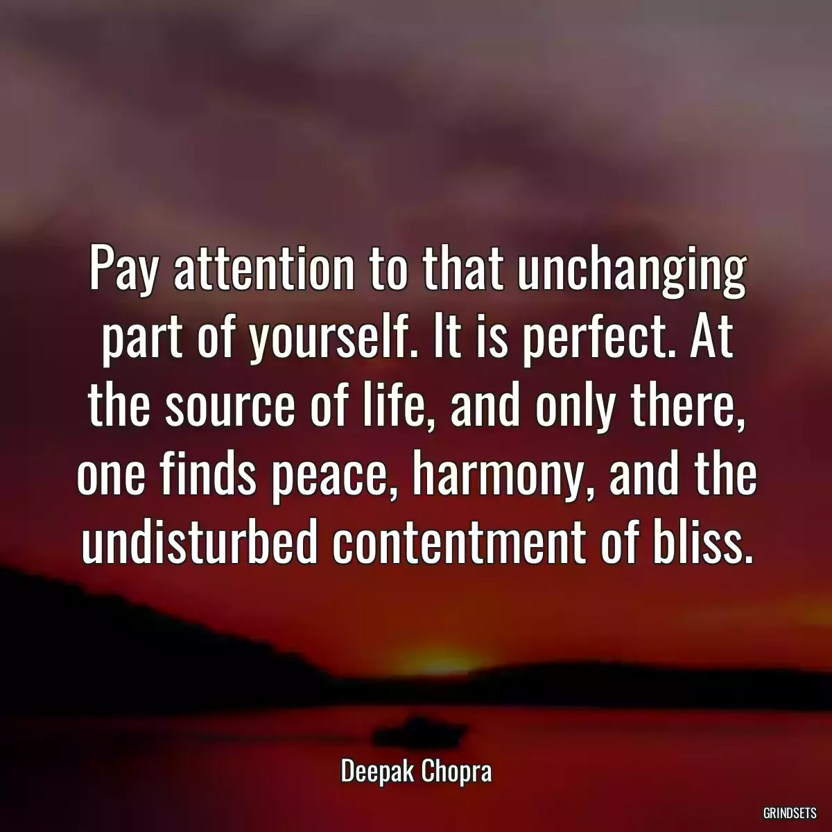 Pay attention to that unchanging part of yourself. It is perfect. At the source of life, and only there, one finds peace, harmony, and the undisturbed contentment of bliss.