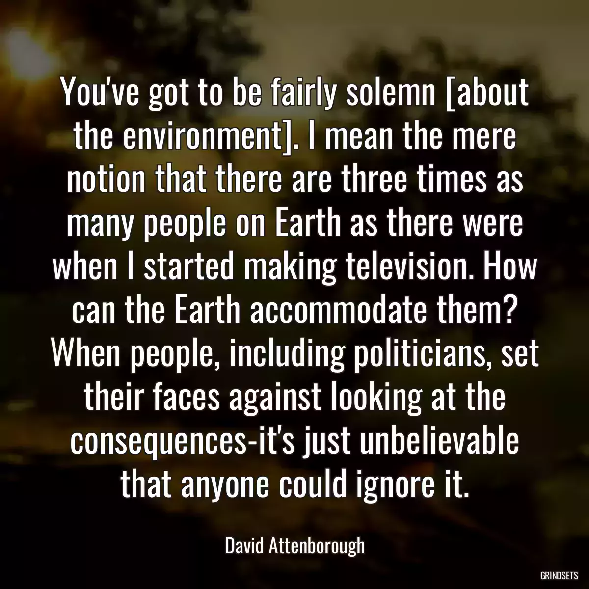 You\'ve got to be fairly solemn [about the environment]. I mean the mere notion that there are three times as many people on Earth as there were when I started making television. How can the Earth accommodate them? When people, including politicians, set their faces against looking at the consequences-it\'s just unbelievable that anyone could ignore it.