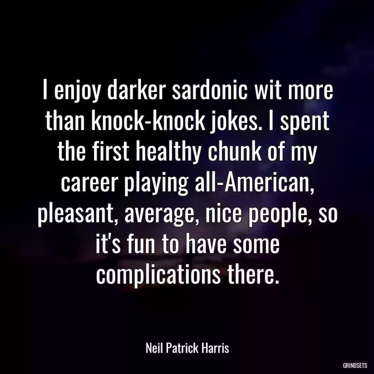 I enjoy darker sardonic wit more than knock-knock jokes. I spent the first healthy chunk of my career playing all-American, pleasant, average, nice people, so it\'s fun to have some complications there.