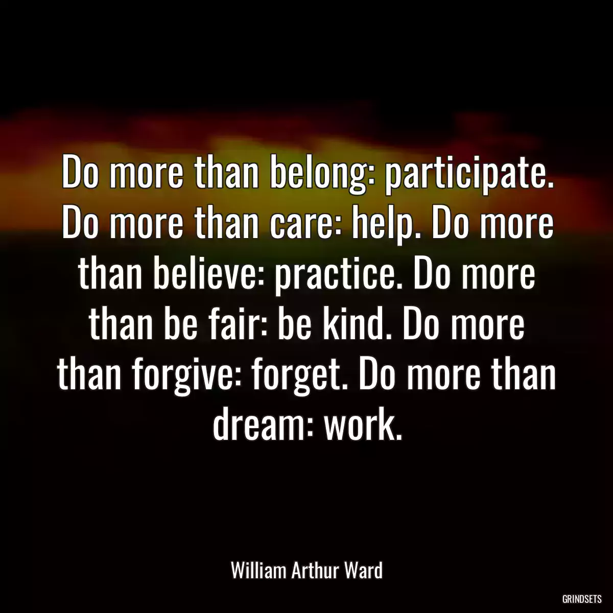 Do more than belong: participate. Do more than care: help. Do more than believe: practice. Do more than be fair: be kind. Do more than forgive: forget. Do more than dream: work.