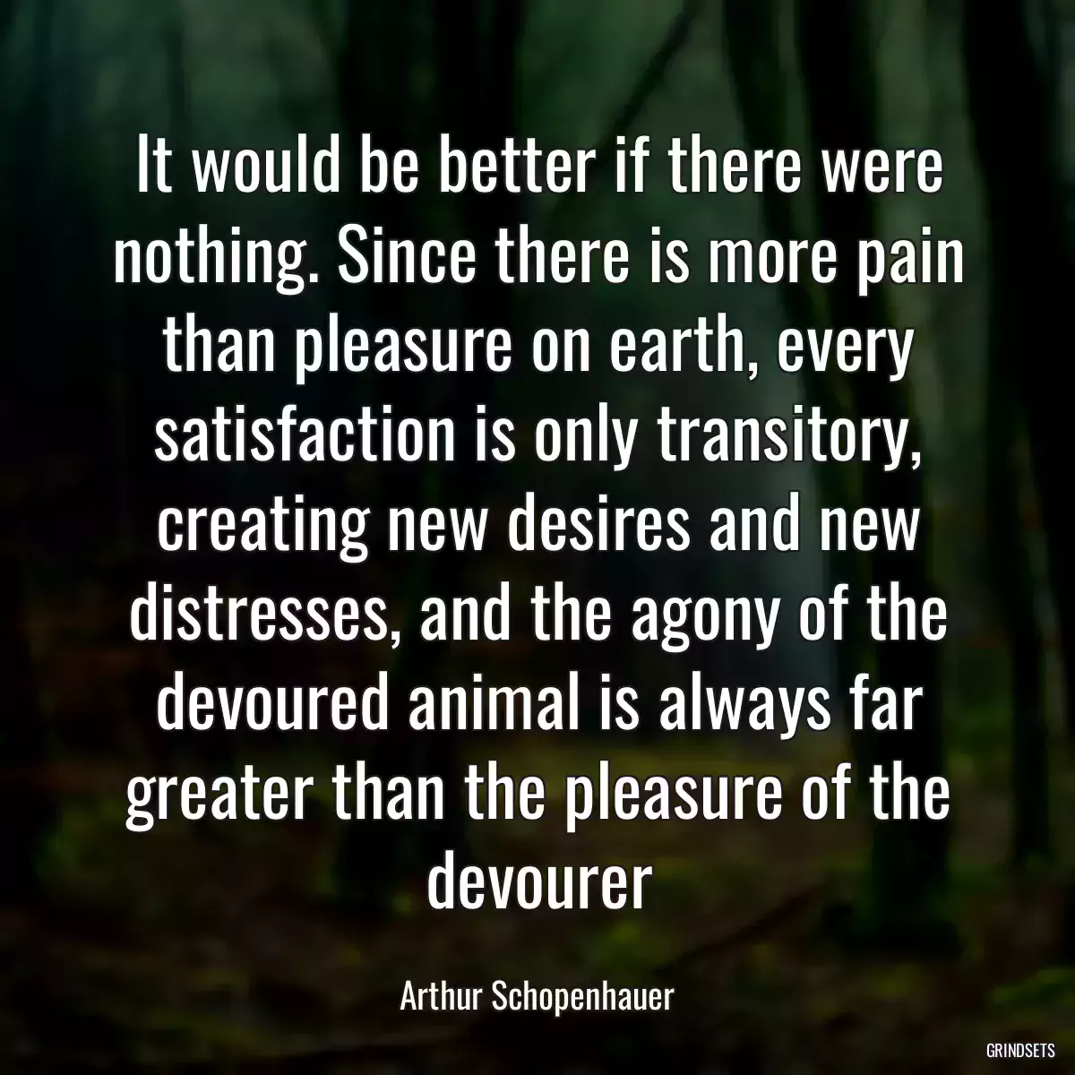 It would be better if there were nothing. Since there is more pain than pleasure on earth, every satisfaction is only transitory, creating new desires and new distresses, and the agony of the devoured animal is always far greater than the pleasure of the devourer