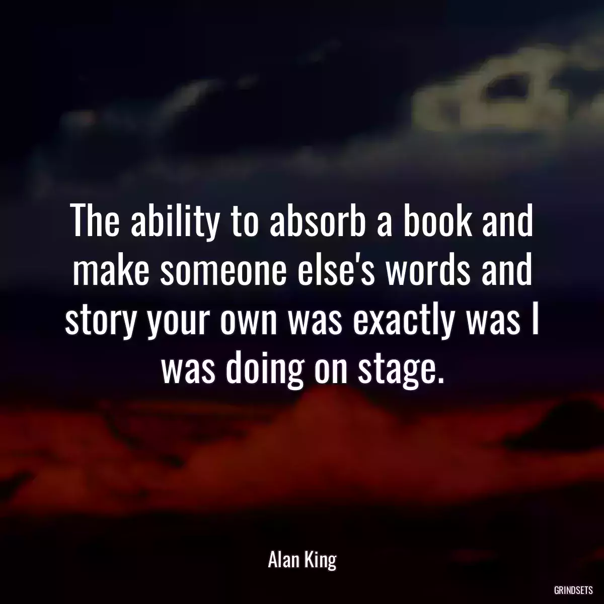 The ability to absorb a book and make someone else\'s words and story your own was exactly was I was doing on stage.